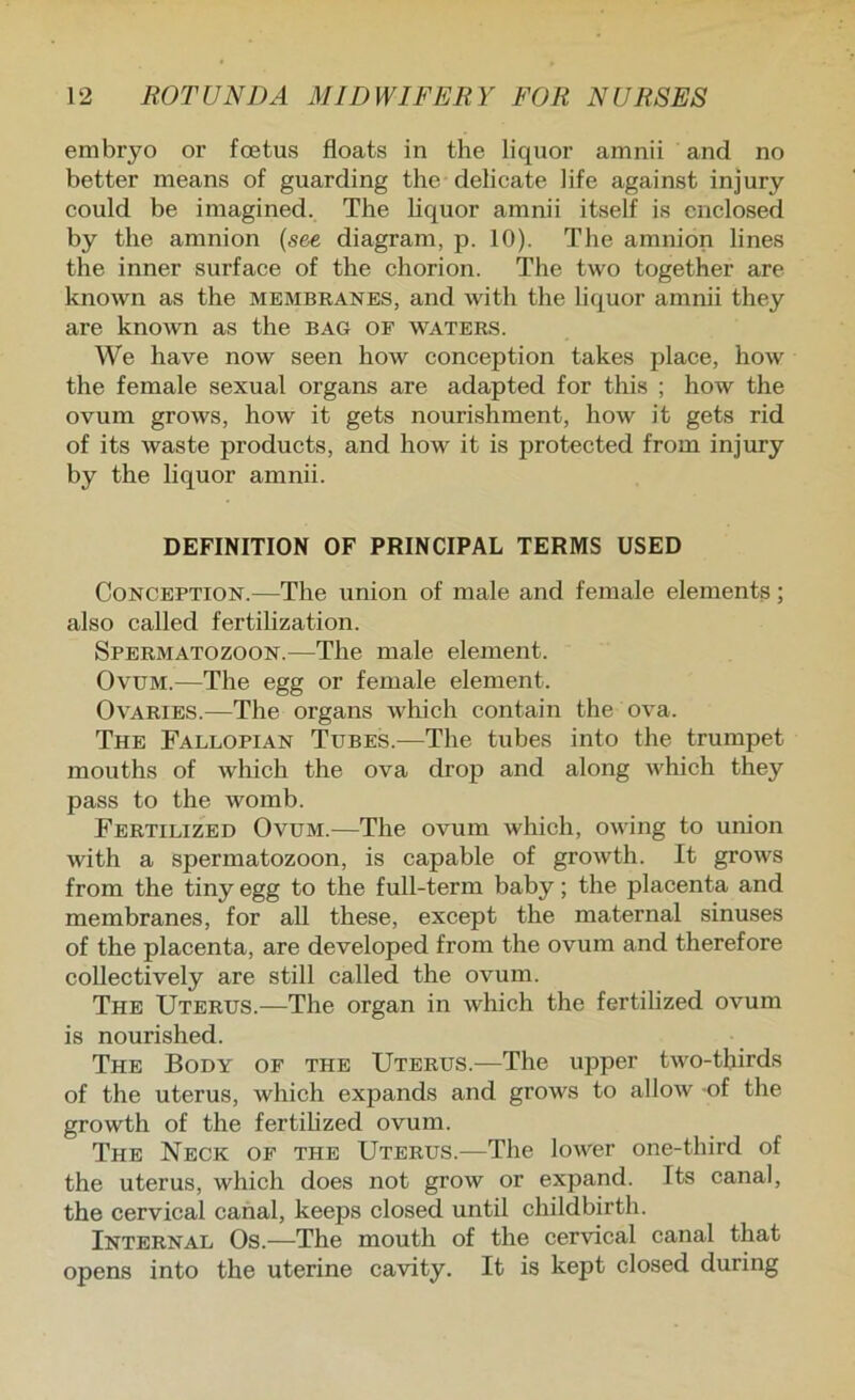 embryo or foetus floats in the liquor amnii and no better means of guarding the delicate life against injury could be imagined. The hquor amnii itself is enclosed by the amnion {see diagram, p. 10). The amnion lines the inner surface of the chorion. The two together are known as the membranes, and with the liquor amnii they are known as the bag of waters. We have now seen how conception takes place, how the female sexual organs are adapted for this ; how the ovum grows, how it gets nourishment, how it gets rid of its waste products, and how it is protected from injury by the liquor amnii. DEFINITION OF PRINCIPAL TERMS USED Conception.—The union of male and female elements; also called fertilization. Spermatozoon.—The male element. Ovum.—The egg or female element. Ovaries.—The organs which contain the ova. The Fallopian Tubes.—The tubes into the trumpet mouths of which the ova drop and along which they pass to the womb. Fertilized Ovum.—The ovum which, owing to union with a spermatozoon, is capable of growth. It grows from the tiny egg to the full-term baby; the placenta and membranes, for all these, except the maternal sinuses of the placenta, are developed from the ovum and therefore collectively are still called the ovum. The Uterus.—The organ in wliich the fertilized ovum is nourished. The Body of the Uterus.—The upper two-thirds of the uterus, which expands and grows to allow of the growth of the fertilized ovum. The Neck of the Uterus.—The lower one-third of the uterus, which does not grow or expand. Its canal, the cervical canal, keeps closed until childbirth. Internal Os.—The mouth of the cervical canal that opens into the uterine cavity. It is kept closed during