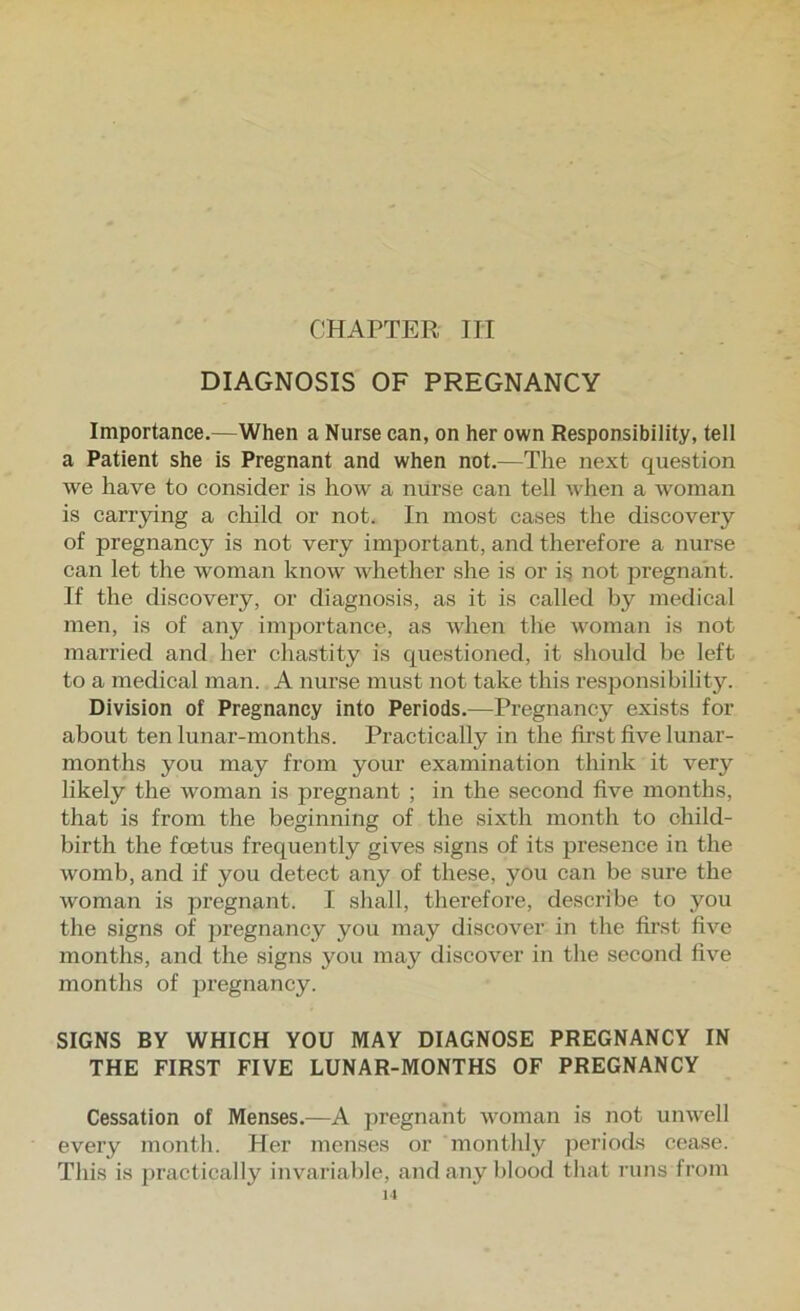 CHAPTER HI DIAGNOSIS OF PREGNANCY Importance.—When a Nurse can, on her own Responsibility, tell a Patient she is Pregnant and when not.—The next question we have to consider is how a niirse can tell when a woman is carrpng a child or not. In most cases the discovery of pregnancy is not very important, and therefore a nurse can let the woman know whether she is or ig not pregnant. If the discovery, or diagnosis, as it is called by medical men, is of any importance, as when the woman is not married and her chastity is questioned, it should be left to a medical man. A nurse must not take this responsibility. Division of Pregnancy into Periods.—Pregnancy exists for about ten lunar-months. Practically in the first five lunar- months you may from your examination think it very likely the woman is pregnant ; in the second five months, that is from the beginning of the sixth month to child- birth the foetus frequently gives signs of its presence in the womb, and if you detect any of these, you can be sure the woman is pi’egnant. I shall, therefore, describe to you the signs of ju’egnancy you may discover in the first five months, and the signs you may discover in the second five months of pregnancy. SIGNS BY WHICH YOU MAY DIAGNOSE PREGNANCY IN THE FIRST FIVE LUNAR-MONTHS OF PREGNANCY Cessation of Menses.—A pregnant woman is not unwell every montli. Her menses or monthly periods cease. This is ])ractically invjiriable, and any blood that I'uns from