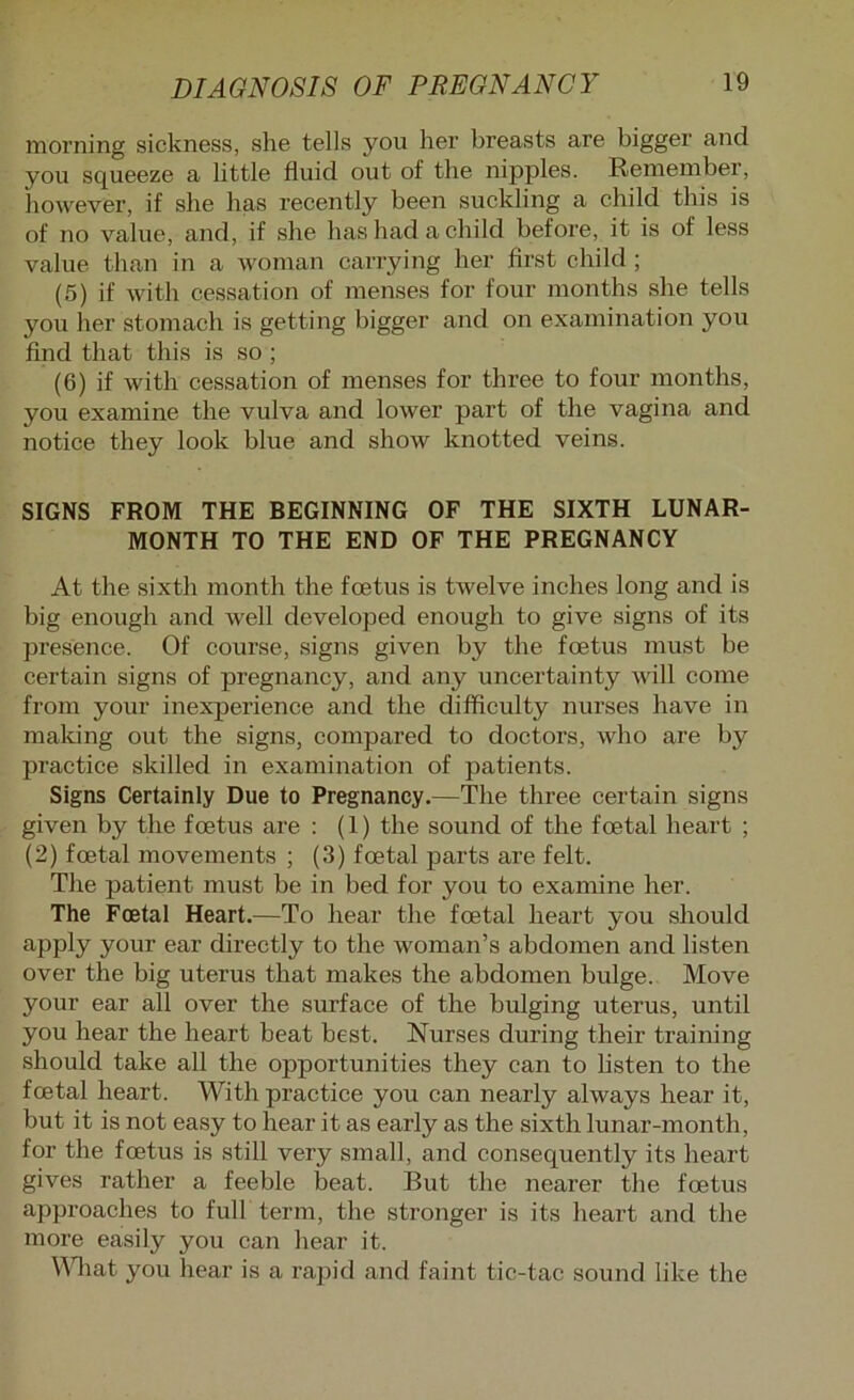 morning sickness, she tells you her breasts are bigger and you squeeze a little fluid out of the nipples. Remember, however, if she has recently been suckling a child this is of no value, and, if she has had a child before, it is of less value than in a woman carrying her first child ; (5) if with cessation of menses for four months she tells you her stomach is getting bigger and on examination you find that this is so; (6) if with cessation of menses for three to four months, you examine the vulva and lower part of the vagina and notice they look blue and show knotted veins. SIGNS FROM THE BEGINNING OF THE SIXTH LUNAR- MONTH TO THE END OF THE PREGNANCY At the sixth month the foetus is twelve inches long and is big enough and well developed enough to give signs of its presence. Of course, signs given by the foetus must be certain signs of pregnancy, and any uncertainty will come from your inexperience and the difficulty nurses have in maldng out the signs, compared to doctors, who are by practice skilled in examination of patients. Signs Certainly Due to Pregnancy.—The three certain signs given by the foetus are : (1) the sound of the foetal heart ; (2) foetal movements ; (3) foetal parts are felt. The patient must be in bed for you to examine her. The Foetal Heart.—To hear the foetal heart you should apply your ear directly to the woman’s abdomen and listen over the big uterus that makes the abdomen bulge. Move your ear all over the surface of the bulging uterus, until you hear the heart beat best. Nurses during their training should take all the opportunities they can to hsten to the foetal heart. With practice you can nearly always hear it, but it is not easy to hear it as early as the sixth lunar-month, for the foetus is still very small, and consequently its heart gives rather a feeble beat. But the nearer the foetus approaches to full term, the stronger is its heart and the more easily you can hear it. ^^^lat you hear is a rapid and faint tic-tac sound like the