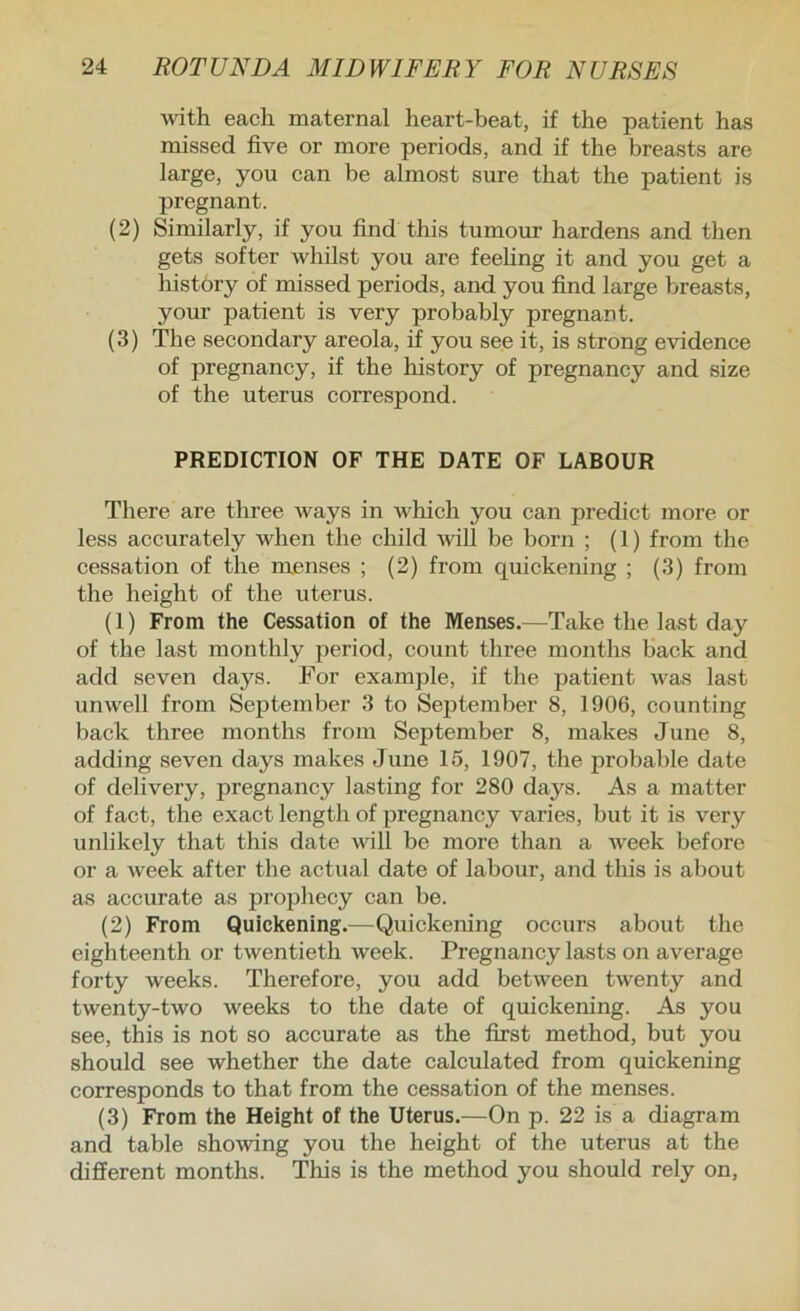 Avith each maternal heart-beat, if the patient has missed five or more periods, and if the breasts are large, you can be almost sure that the patient is pregnant. (2) Similarly, if you find this tumour hardens and then gets softer whilst you are feehng it and you get a history of missed periods, and you find large breasts, your patient is very probably pregnant. (3) The secondary areola, if you see it, is strong evidence of pregnancy, if the history of pregnancy and size of the uterus correspond. PREDICTION OF THE DATE OF LABOUR Tliere are three ways in which you can predict more or less accurately when the child will be born ; (1) from the cessation of the menses ; (2) from quickening ; (3) from the height of the uterus. (1) From the Cessation of the Menses.—Take the last day of the last monthly period, count three months back and add seven days. For example, if the patient was last unwell from September 3 to September 8, 1906, counting back three months from September 8, makes June 8, adding seven days makes June 15, 1907, the probable date of delivery, pregnancy lasting for 280 days. As a matter of fact, the exact length of pregnancy varies, but it is very unlikely that this date will be more than a Aveek before or a Aveek after the actual date of labour, and this is about as accurate as projjhecy can be. (2) From Quickening.—Quickening occurs about the eighteenth or tAventieth week. Pregnancy lasts on average forty weeks. Therefore, you add between tAventy and twenty-two weeks to the date of quickening. As you see, this is not so accurate as the first method, but you should see whether the date calculated from quickening corresponds to that from the cessation of the menses. (3) From the Height of the Uterus.—On p. 22 is a diagram and table shoAAong you the height of the uterus at the different months. This is the method you should rely on.
