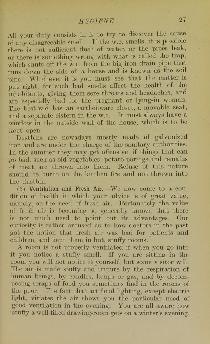 All your duty consists in is to try to discover the cause of any disagreeable smell. If the w.c. smells, it is possible there is not sufficient flush of water, or the pipes leak, or there is something wrong with what is called the trap, which shuts off the w.c. from the big iron drain pipe that runs down the side of a house and is known as the soil pipe. A^diichever it is you must see that the matter is put right, for such bad smells affect the health of the inliabitants, giving them sore throats and headaches, and are especially bad for the pregnant or lying-in woman. The best w.c. has an earthenware closet, a movable seat, and a separate cistern in the w.c. It must always have a window in the outside waU of the house, which is to be kept open. Dustbins are nowadays mostly made of galvanized iron and are under the charge of the sanitary authorities. In the summer they may get offensive, if things that can go bad, such as old vegetables, potato parings and remains of meat, are thrown into them. Refuse of this nature should be burnt on the kitchen fire and not thrown into the dustbin. (3) Ventilation and Fresh Air.—We now come to a con- dition of health in Avhich your advice is of gi’eat value, namely, on the need of fresh air. Fortunately the value of fresh air is becoming so generally known that there is not much need to jjoint out its advantages. Our curiosity is rather aroused as to how doctors in the past got the notion that fresh air was bad for patients and children, and kept them in hot, stuffy rooms. A room is not properly ventilated if when you go into it you notice a stuffy smell. If you are sitting in the room you will not notice it yourself, but some visitor Avill. The air is made stuffy and impure by the respiration of human beings, by candles, lamps or gas, and by decom- posing scraps of food you sometimes find in the rooms of the poor. The fact that artificial lighting, except electric light, vitiates the air shows you the particular need of good ventilation in the evening. You are all aware how stuffy a well-filled drawing-room gets on a winter’s evening.