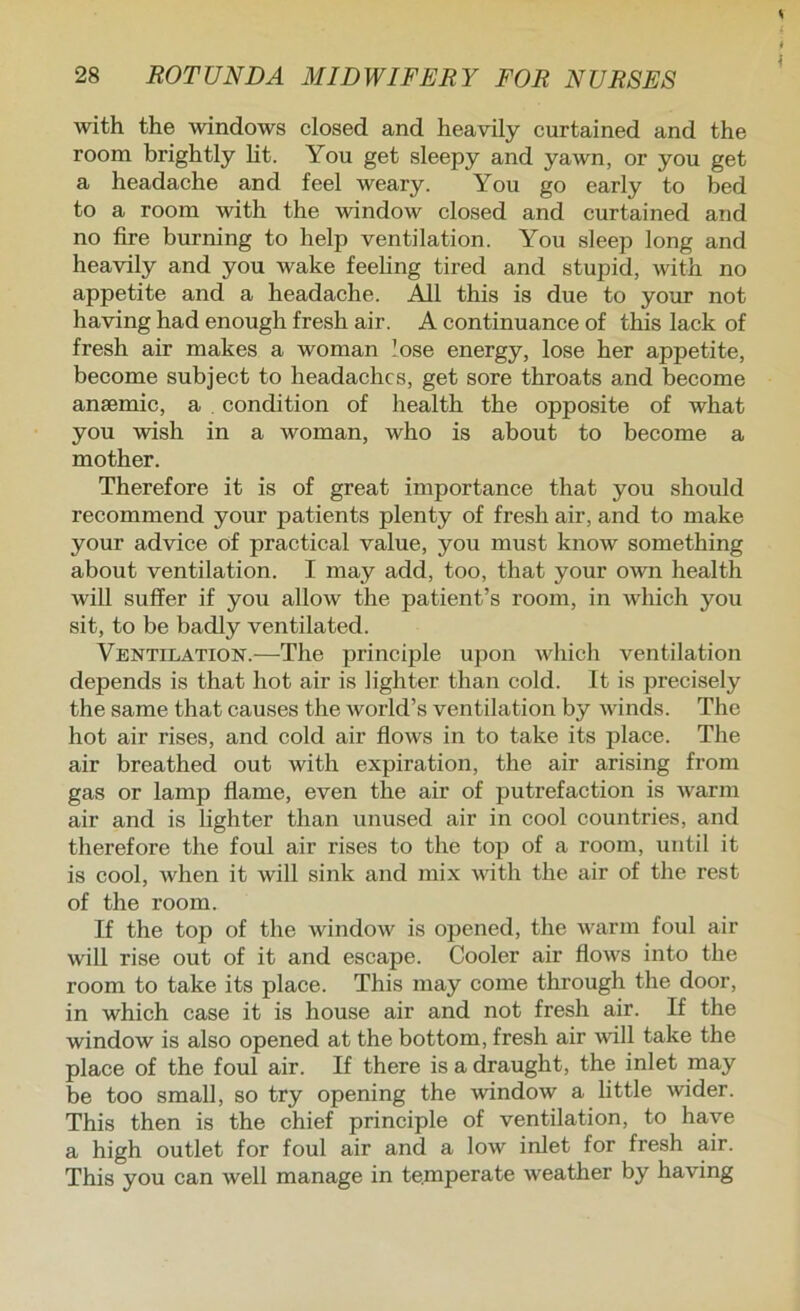 s 28 ROTUNDA MIDWIFERY FOR NURSES with the windows closed and heavily curtained and the room brightly lit. You get sleepy and yawn, or you get a headache and feel weary. You go early to bed to a room with the window closed and curtained and no fire burning to help ventilation. You sleep long and heavily and you wake feehng tired and stupid, with no appetite and a headache. All this is due to your not having had enough fresh air. A continuance of this lack of fresh air makes a woman lose energy, lose her appetite, become subject to headaches, get sore throats and become ansemic, a , condition of health the opposite of what you wish in a woman, who is about to become a mother. Therefore it is of great importance that you should recommend your patients plenty of fresh air, and to make your advice of practical value, you must know something about ventilation. I may add, too, that your own health will suffer if you allow the patient’s room, in which you sit, to be badly ventilated. Ventilation.—The principle upon which ventilation depends is that hot air is lighter than cold. It is precisely the same that causes the world’s ventilation by winds. The hot air rises, and cold air flows in to take its place. The air breathed out with expiration, the air arising from gas or lamp flame, even the air of putrefaction is warm air and is lighter than unused air in cool countries, and therefore the foul air rises to the top of a room, until it is cool, when it will sink and mix with the air of the rest of the room. If the top of the window is opened, the warm foul air will rise out of it and escape. Cooler air flows into the room to take its place. This may come through the door, in which case it is house air and not fresh air. If the window is also opened at the bottom, fresh air will take the place of the foul air. If there is a draught, the inlet may be too small, so try opening the window a little wider. This then is the chief principle of ventilation, to have a high outlet for foul air and a low inlet for fresh air. This you can well manage in temperate weather by having