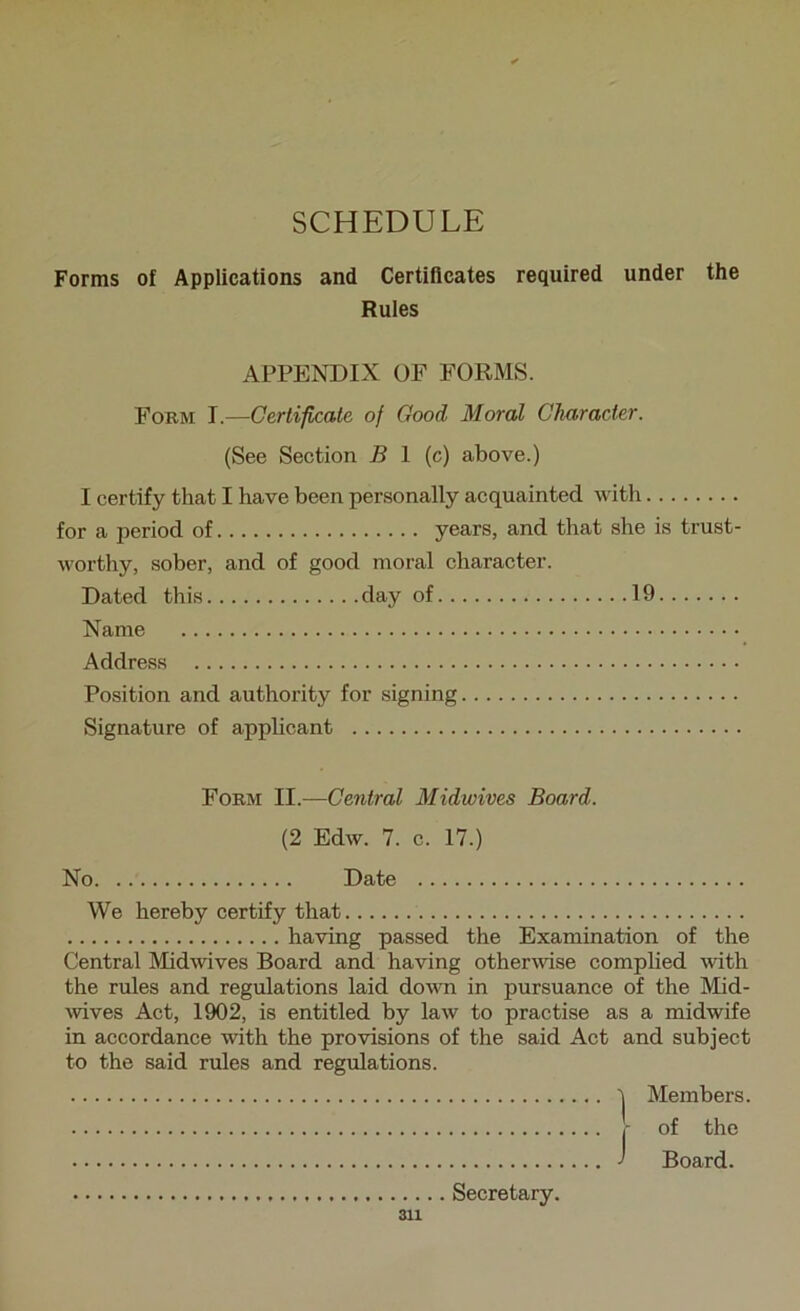 SCHEDULE Forms of Applications and Certificates required under the Rules APPENDIX OF FORMS. Fobm T.—Certificate of Good Moral Character. (See Section B 1 (c) above.) I certify that I have been personally acquainted with for a period of years, and that she is trust- worthy, sober, and of good moral character. Dated this day of 19 Name Address Position and authority for signing Signature of applicant Form II.—Ceyitral Midwives Board. (2 Edw. 7. c. 17.) No Date We hereby certify that having passed the Examination of the Central Midwives Board and having otherwise comphed with the rules and regulations laid down in pursuance of the Mid- \vives Act, 1902, is entitled by law to practise as a midwife in accordance with the provisions of the said Act and subject to the said rules and regulations. 'I Members. j- of the J Board. Secretary.