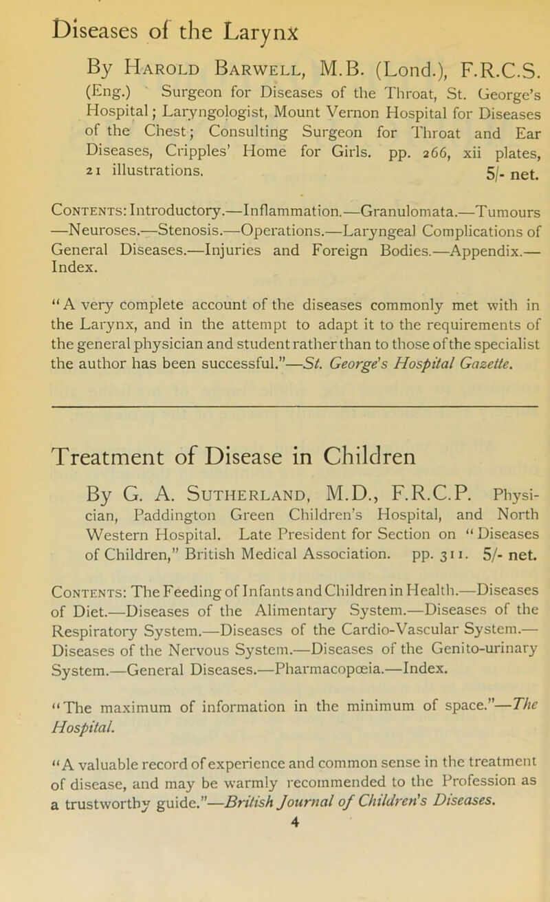 Diseases of the Larynx By Harold Barwell, M.B. (Lond.), F.R.C.S. (Eng.) Surgeon for Diseases of the Throat, St. George’s Hospital; Laryngologist, Mount Vernon Hospital for Diseases of the Chest; Consulting Surgeon for Throat and Ear Diseases, Cripples’ Home for Girls, pp. 266, xii plates, 21 illustrations. Sj. net. Contents: Introductory.—Inflammation.—Granulomata.—Tumours —Neuroses.—Stenosis.—Operations.—Laryngeal Complications of General Diseases.—Injuries and Foreign Bodies.—Appendix.— Index. “A very complete account of the diseases commonly met -with in the Larynx, and in the attempt to adapt it to the requirements of the general physician and student rather than to those of the specialist the author has been successful.”—Si. George's Hospital Gazette. Treatment of Disease in Children By G. A. Sutherland, M.D., F.R.C.P. Physi- cian, Paddington Green Children’s Hospital, and North Western Hospital. Late President for Section on “ Diseases of Children,” British Medical Association, pp. 311. 5/- net. Contents: The Feeding of Infants and Children in Health.—Diseases of Diet.—Diseases of the Alimentary System.—Diseases of the Respiratory System.—Diseases of the Cardio-Vascular System.— Diseases of the Nervous System.—Diseases of the Genito-urinary System.—General Diseases.—Pharmacopceia.—Index. “The maximum of information in the minimum of space.”—The Hospital. “A valuable record of experience and common sense in the treatment of disease, and may be warmly recommended to the Profession as a trustworthy guide.”—British Journal of Children's Diseases.