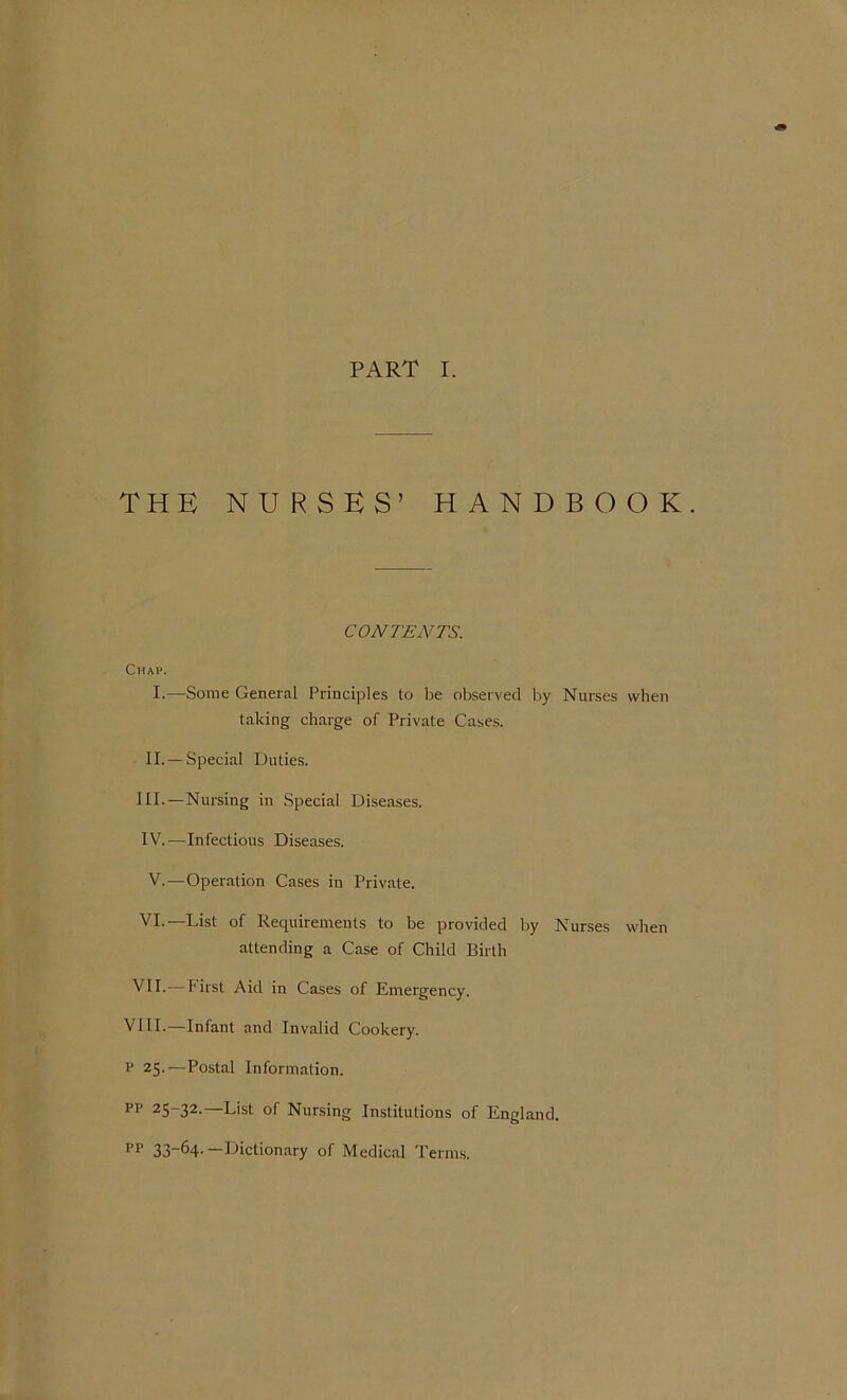 PART I. THE NURSES’ HANDBOOK. CONTENTS. Chap. I.—Some General Principles to be observed by Nurses when taking charge of Private Cases. II. — Special Duties. III. —Nursing in Special Diseases. IV. —Infectious Diseases. V.—Operation Cases in Private. VI.—List of Requirements to be provided by Nurses when attending a Case of Child Birth VII.—First Aid in Cases of Emergency. VIII.—Infant and Invalid Cookery. V 25.—Postal Information. pp 25~32-—L'st of Nursing Institutions of England. pp 33_64'—^Dictionary of Medical Terms.