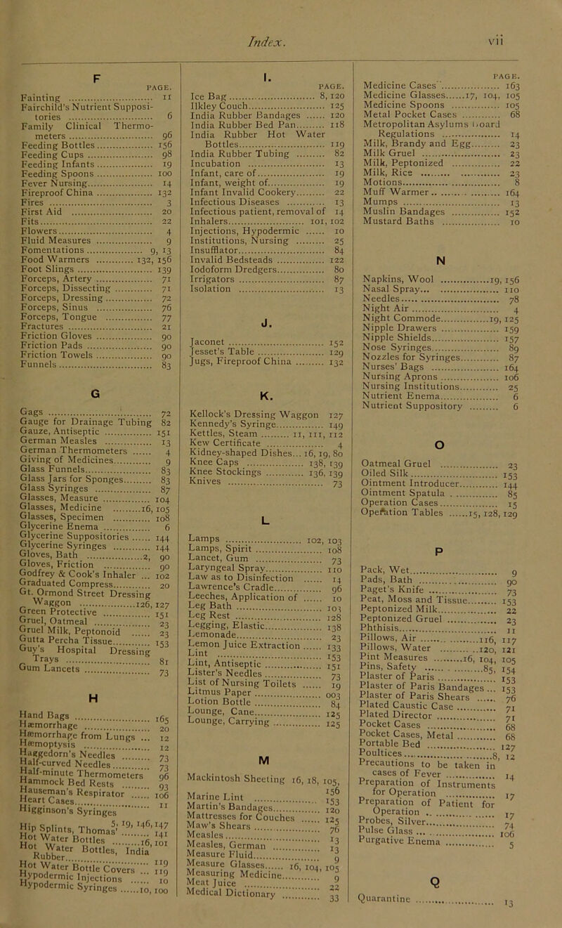 F PAGE. Fainting Fairchild’s Nutrient Supposi- tories 6 Family Clinical Thermo- meters 9*5 Feeding Bottles 156 Feeding Cups 98 Feeding Infants 19 Feeding Spoons IOO Fever Nursing 14 Fireproof China 132 Fires 3 First Aid Fits Flowers 4 Fluid Measures 9 Fomentations 9. 13 132, 156 Food Warmers Foot Slings 139 Forceps, Artery 71 Forceps, Dissecting 7i Forceps, Dressing .. 72 Forceps, Sinus 76 Forceps, Tongue .. 77 Fractures Friction Gloves 90 Friction Pads 90 Friction Towels 90 Funnels 83 I. PAGE. Ice Bag llkley Couch 125 India Rubber Bandages 120 India Rubber Bed Pan... us India Rubber Hot Water Bottles ”9 India Rubber Tubing ... 82 Incubation 13 Infant, care of 19 Infant, weight of 19 Infant Invalid Cookery... 22 Infectious Diseases 13 Infectious patient, removal of 14 Inhalers IOI, 102 Injections, Hypodermic Institutions, Nursing ... 25 Insufflator 84 Invalid Bedsteads Iodoform Dredgers 80 Irrigators 8 7 Isolation 13 J. Jaconet 152 [esset’s Table Jugs, Fireproof China ... 132 G Gags 72 Gauge for Drainage Tubing 82 Gauze, Antiseptic 151 German Measles 13 German Thermometers 4 Giving of Medicines 9 Glass Funnels 83 Glass Jars for Sponges 83 Glass Syringes 87 Glasses, Measure 104 Glasses, Medicine 16,105 Glasses, Specimen 108 Glycerine Enema 6 Glycerine Suppositories 144 Glycerine Syringes 144 Gloves, Bath 2, go Gloves, Friction no Godfrey & Cook’s Inhaler ... 102 Graduated Compress 20 Gt. Ormond Street Dressing Waggon 126,127 Green Protective 151 Gruel, Oatmeal 23 Gruel Milk, Peptonoid 23 Gutta Percha Tissue 153 Guy s Hospital Dressing „ Tr?ys 81 Gum Lancets 73 H Hand Bags ,65 Hffimorrhage from Lungs .. 12 Htemoptysis b... I2 Haggedorn's Needles . 73 Ha f-curved Needles 70 Half-minute Thermometers 96 Hammock Bed Rests L Hauseman’s Respirator ... 106 Heart Cases ' , Higginson’s Syringes HipSpUnts, Thomas''!.9:.!46’!^ Hot Water Bottles . Rufc...Hot,les’ India' HvnnT**®1- Cove’s;; Hypodermic Injections 10 Hypodermic Syringes IO, ,00 K. Kellock’s Dressing Waggon 127 Kennedy’s Syringe 149 Kettles, Steam 11, in, 112 Kew Certificate 4 Kidney-shaped Dishes... 16,19, 80 Knee Caps 138, 139 Knee Stockings 136, 139 Knives 73 L Lamps 102, 103 Lamps, Spirit i08 Lancet, Gum 73 Laryngeal Spray no Law as to Disinfection 14 Lawrence’s Cradle 96 Leeches, Application of to Leg Bath iot Leg Rest 12g Legging, Elastic 138 Lemonade 23 Lemon Juice Extraction m L;nt 153 Lint, Antiseptic I5l Lister’s Needles ’ 73 List of Nursing Toilets ’ ig Litmus Paper 00o Lotion Bottle 84 Lounge, Cane !!!! nj Lounge, Carrying I25 M Mackintosh Sheeting 16, 18, 105, Marine Lint Martin’s Bandages!!!!!!.!!!! 120 Mattresses for Couches ....!! 12s Maw’s Shears d. Measles , Measles, German .!!!!!!. Measure Fluid... i Measure Glasses.....'.'I'e,104, 105 Measuring Medicine o Meat Juice A Medical Dictionary ”! 33 Medicine Cases’’ PAGE. 163 Medicine Glasses 17, 104, 105 Medicine Spoons 105 Metal Pocket Cases 68 Metropolitan Asylums 1. oard Regulations 14 Milk, Brandy and Egg.. 23 Milk Gruel 23 Milk, Peptonized 22 Milk, Rice 23 Motions Muff Warmer . .. Mumps 13 Muslin Bandages 152 Mustard Baths N Napkins, Wool Nasal Spray Needles Night Air Night Commode Nipple Drawers Nipple Shields Nose Syringes Nozzles for Syringes. Nurses’ Bags Nursing Aprons Nursing Institutions. Nutrient Enema Nutrient Suppository 19. 156 ... no ... 78 ... 4 19. 125 ... 159 - 157 ... 89 ... 87 ... 164 ... 106 ... 25 ... 6 ... 6 o Oatmeal Gruel 23 Oiled Silk 153 Ointment Introducer 144 Ointment Spatula 85 Operation Cases 15 Opeftition Tables 15,128,129 P Pack, Wet g Pads, Bath 90 Paget's Knife 73 Peat, Moss and Tissue 153 Peptonized Milk 22 Peptonized Gruel 23 Phthisis n Pillows, Air nfi! II7 Pillows, Water 120’, 121 Pint Measures ,16, 104! 10s Pins, Safety 83 I5? Plaster of Paris 133 Plaster of Paris Bandages .. isi Plaster of Paris Shears 76 Plated Caustic Case 71 Plated Director ‘ ' 7l Pocket Cases !' gg Pocket Cases, Metal !!!’ 68 Portable Bed I27 Poultices g 12 Precautions to be taken in' cases of Fever j, Preparation of Instruments for Operation ,7 Preparation of Patient for Operation 17 Probes, Silver J. Pulse Glass IO(j Purgative Enema !.... < Quarantine Q 13