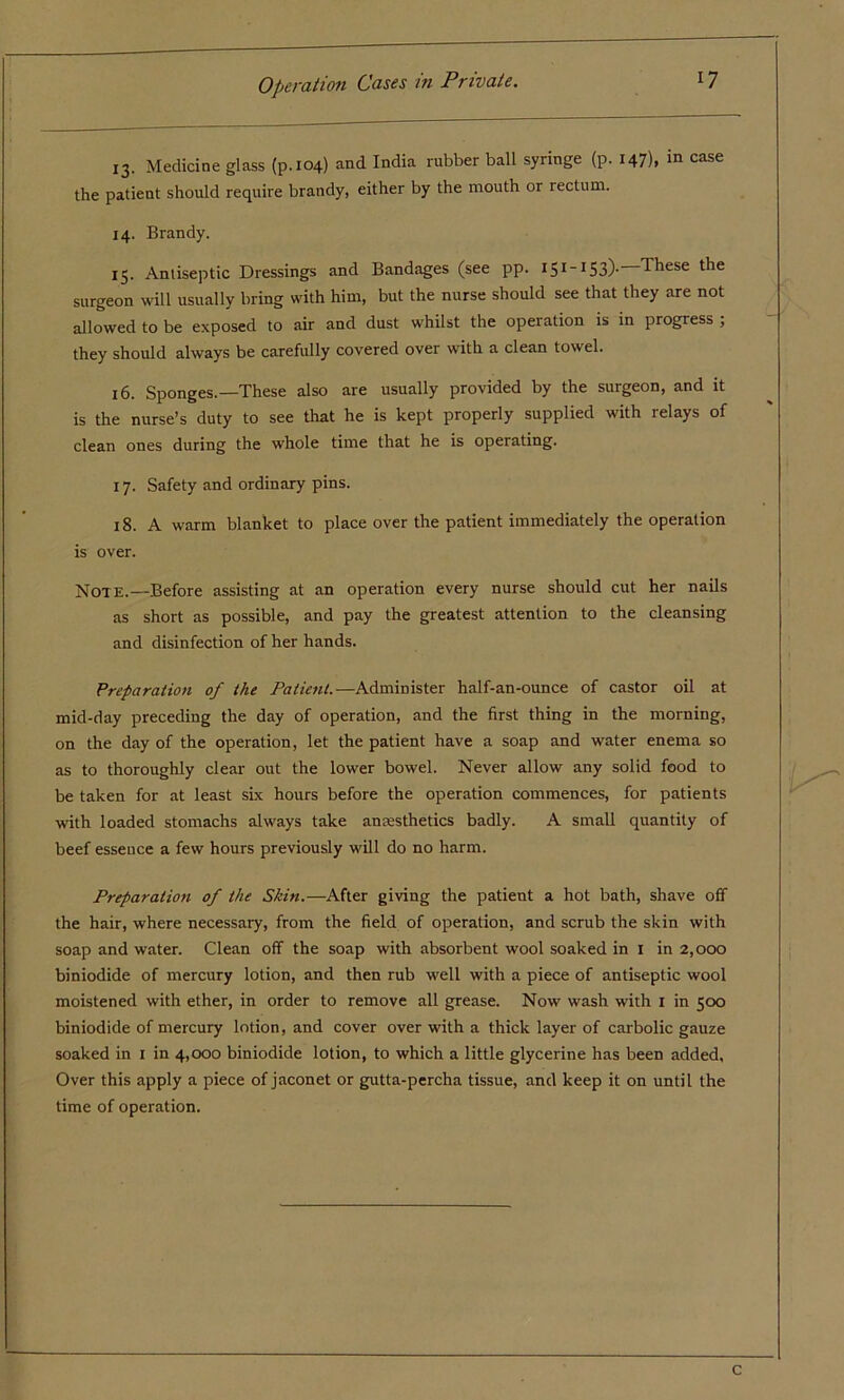 13. Medicine glass (p.104) and India rubber ball syringe (p. 147), in case the patient should require brandy, either by the mouth or rectum. 14. Brandy. 15. Antiseptic Dressings and Bandages (see pp. 151 ~153)- These the surgeon will usually bring with him, but the nurse should see that they are not allowed to be exposed to air and dust whilst the operation is in progress , they should always be carefully covered over with a clean towel. 16. Sponges.—These also are usually provided by the surgeon, and it is the nurse’s duty to see that he is kept properly supplied with relays of clean ones during the whole time that he is operating. 17. Safety and ordinary pins. 18. A warm blanket to place over the patient immediately the operation is over. Note.—Before assisting at an operation every nurse should cut her nails as short as possible, and pay the greatest attention to the cleansing and disinfection of her hands. Preparation of the Patient.—Administer half-an-ounce of castor oil at mid-day preceding the day of operation, and the first thing in the morning, on the day of the operation, let the patient have a soap and water enema so as to thoroughly clear out the lower bowel. Never allow any solid food to be taken for at least six hours before the operation commences, for patients with loaded stomachs always take anaesthetics badly. A small quantity of beef essence a few hours previously will do no harm. Preparation of the Skin.—After giving the patient a hot bath, shave off the hair, where necessary, from the field of operation, and scrub the skin with soap and water. Clean off the soap with absorbent wool soaked in 1 in 2,000 biniodide of mercury lotion, and then rub well with a piece of antiseptic wool moistened with ether, in order to remove all grease. Now wash with 1 in 500 biniodide of mercury lotion, and cover over with a thick layer of carbolic gauze soaked in 1 in 4,000 biniodide lotion, to which a little glycerine has been added. Over this apply a piece of jaconet or gutta-percha tissue, and keep it on until the time of operation. C