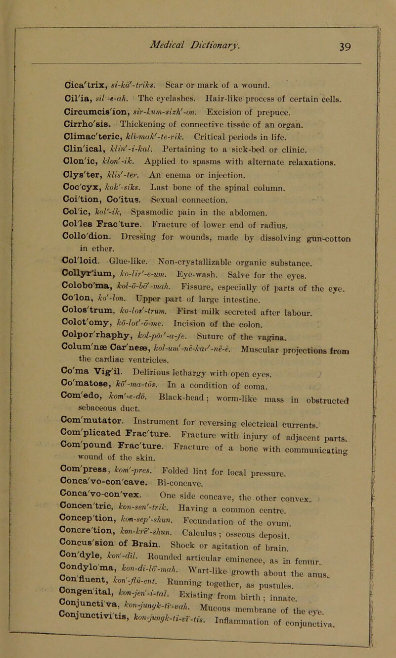 Cica'trix, si-ka'-triks. Scar or mark of a wound. Cil'ia, sil -e-ah. The eyelashes. Hair-like process of certain cells. Circumcis'ion, sir-kum-sizh'-on. Excision of prepuce. Cirrho'sis. Thickening of connective tissue of an organ. Climacteric, kli-muk’-te-rikr. Critical periods in life. Clin'ical, k/in'-i-kal. Pertaining to a sick-bed or clinic. Clon'ic, klon'-ik. Applied to spasms with alternate relaxations. Clys'ter, klis’-ter. An enema or injection. Coc cyx, kok'-siks. Last bone of the spinal column. Coition, Co'itus. Sexual connection. Colic, kol'-ik, Spasmodic pain in the abdomen. Col'les Frac'ture. Fracture of lower end of radius. Collo'dion. Dressing for wounds, made by dissolving gun-cotton in ether. Colloid. Glue-like. Non-cry stallizable organic substance. Collyr'ium, ko-lir'-e-um. Eye-wash. Salve for the eyes. Colobo'ma, kol-5-bd'-mah. Fissure, especially of parts of the eye. Colon, ko'-lon. Upper part of large intestine. Colos'trum, ko-los'-trum. First milk secreted after labour. Colot'omy, kd-lot'-d-me. Incision of the colon. Colpor'rhaphy, lcol-por'-a-fe. Suture of the vagina. Colum'nae Car'nese, kol-uni-ne-kar'-ne-e. Muscular projections from the cardiac ventricles. Co'ma Vig'il. Delirious lethargy with open eyes. Co matose, ko'-ma-tos. In a condition of coma. Com'edo, kom'-e-do. Black-head; worm-like mass in obstructed sebaceous duct. Com'mutator. Instrument for reversing electrical currents. Com'plicated Frac'ture. Fracture with injury of adjacent parts. Compound Frac'ture. Fracture of a bone with communicating wound of the skin. Com'press, kom'-pres. Folded lint for local pressure. Conca'vo-con'cave. Bi-concave. Conca'vo-con'vex. One side concave, the other convex Concen'tric, kon-sen’-trik. Having a common centre. Conception, kon-sep'-shun. Fecundation of the ovum. Concre tion, kon-kre'-shun. Calculus ; osseous deposit. Concus'sion of Brain. Shock or agitation of brain. Con'dyle, kon’-dil. Bounded articular eminence, as in femur Condylo ma kon-di-lff-mah. Wart-like growth about the anus. n fluent, kon -Jlu-ent. Running together, as pustules. Congenital, kon-jen -i-tal. Existing from birth; innate, onjunctiva, konjunyk-tv-vah. Mucous membrane of the eye junctivi tis, kon-jungk-ti-vV-tis. Inflammation of conjunctiva