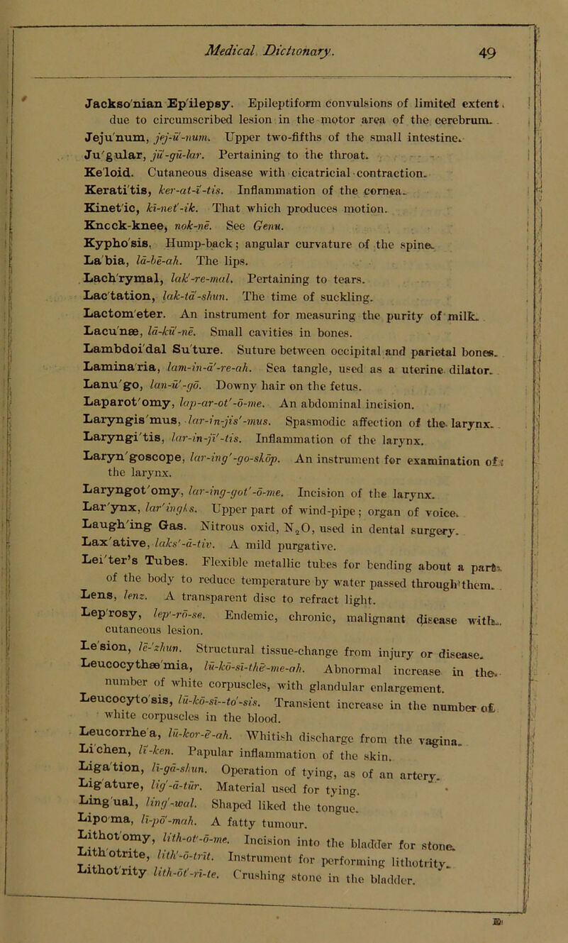 Jackso nian Ep ilepsy. Epileptiform convulsions of limited extent. due to circumscribed lesion in the motor area of the cerebrum. Jeju num, jej-u'-rmm. Upper two-fifths of the small intestine. Ju'gular, jii-gu-lar. Pertaining to the throat. Keloid. Cutaneous disease with cicatricial contraction. Keratitis, ker-at-i-tis. Inflammation of the cornea. Kinet'ic, kl-net'-ik. That which produces motion. Kncck-knee, nok-ne. See Genu. Kypho sis, Hump-back; angular curvature of the spine. La bia, la-be-ah. The lips. Lachrymal, lak'-re-mal. Pertaining to tears. Lac tation, lak-ta -shun. The time of suckling. Lactom eter. An instrument for measuring the purity of milk. Lacunae, la-kvi-ne. Small cavities in bones. Lambdoi dal Su ture. Suture between occipital and parietal bones. Laminaria, lam-in-a'-re-ah. Sea tangle, used as a uterine dilator. Lanu go, lan-u'-go. Downy hair on the fetus. Laparot'omy, lap-ar-ot'-o-me. An abdominal incision. Laryngis mus, lar-in-jis’-mus. Spasmodic affection of the-larynx. Laryngi'tis, lar-in-ji'-tis. Inflammation of the larynx. Laryn'goscope, lar-ing' -go-slop. An instrument for examination of; the larynx. Laryngot'omy, lar-ing-got'-o-me. Incision of the larynx. Lar'ynx, lar'ing/s. Upper part of wind-pipe; organ of voice. Laugh ing Gas. Nitrous oxid, N20, used in dental surgery. Lax ative, laks’-a-tiv. A mild purgative. Letter’s Tubes. Flexible metallic tubes for bending about a partb. of the body to reduce temperature by water passed through'them. Lens, lent. A transparent disc to refract light. Leprosy, lep'-ro-se. Endemic, chronic, malignant disease with... cutaneous lesion. Lesion, le-'zhun. Structural tissue-change from injury or disease. Leucocythse'mia, lu-ko-si-thS-me-ah. Abnormal increase in the. number of white corpuscles, with glandular enlargement. Leucocyte sis, lu-ko-si-to'-sis. Transient increase in the number o£ white corpuscles in the blood. Leucorrhe a, lu-kor-S-ah. Whitish discharge from the vagina. Lichen, h-ken. Papular inflammation of the skin. Ligation, li-gd-shun. Operation of tying, as of an artery. Ligature, lig'-a-tur. Material used for tying. Ling ual, ling'-wal. Shaped liked the tongue. Lipo ma, li-po'-mah. A fatty tumour. Lithotomy, Uth-oU-6-me. Incision into the bladder for stone. ithotnte, hth'-o-trit. Instrument for performing lithotrity. Lithot nty lith-ot'-n-te. Crushing stone in the bladder.