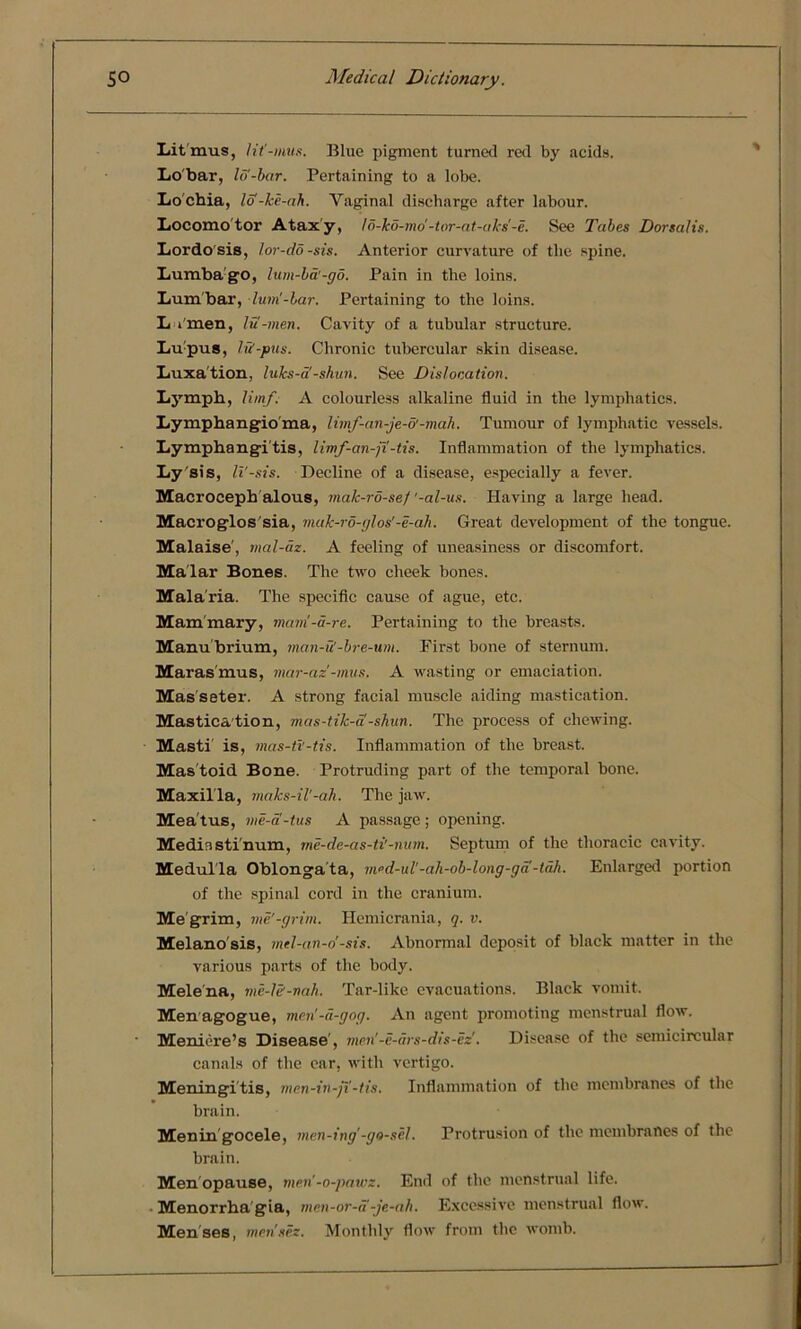 Litmus, lit'-mus. Blue pigment turned red by acids. Lobar, Iff-bar. Pertaining to a lobe. Lo'cbia, lo-ke-ah. Vaginal discharge after labour. Locomotor Ataxy, lo-ko-mo'-tor-at-aks'-e. See Tabes Dorsalis. Lordo sis, lor-do-sis. Anterior curvature of the spine. Lumba go, him-bd'-gd. Pain in the loins. Lumbar, lum'-bar. Pertaining to the loins. L i'men, lu-men. Cavity of a tubular structure. Lupus, IS-pus. Chronic tubercular skin disease. Luxa tion, luks-a -shun. See Dislocation. Lymph, limf. A colourless alkaline fluid in the lymphatics. Lymphangioma, limf-an-je-o'-mah. Tumour of lymphatic vessels. Lymphangitis, limf-an-ft-tis. Inflammation of the lymphatics. Ly sis, li'-sis. Decline of a disease, especially a fever. Macroceph alous, malc-rd-sef '-al-us. Having a large head. Macroglos'sia, muk-ro-glos'-e-ah. Great development of the tongue. Malaise', mal-az. A feeling of uneasiness or discomfort. Malar Bones. The two cheek bones. Mala ria. The specific cause of ague, etc. Mammary, mam!-di-re. Pertaining to the breasts. Manubrium, man-S-bre-um. First bone of sternum. Marasmus, mar-az'-mus. A wasting or emaciation. Masseter. A strong facial muscle aiding mastication. Mastica tion, mas-tik-a -shun. The process of chewing. Masti is, mas-ti'-tis. Inflammation of the breast. Mas toid Bone. Protruding part of the temporal bone. Maxil la, maks-il'-ah. The jaw. Mea tus, me-a-tus A passage; opening. Mediastinum, me-de-as-ti'-num. Septum of the thoracic cavity. Medulla Oblongata, med-ul'-ah-ob-long-ga -tah. Enlarged portion of the spinal cord in the cranium. Me grim, me'-grim. Hemicrania, q. v. Melano sis, mel-an-o'-sis. Abnormal deposit of black matter in the various parts of the body. Mele'na, me-le-nah. Tar-like evacuations. Black vomit. Menagogue, men'-a-gog. An agent promoting menstrual flow. Meniere’s Disease’, men'-e-ars-dis-ez'. Disease of the semicircular canals of the ear, with vertigo. Meningi tis, men-in-ji-tis. Inflammation of the membranes of the brain. Menin gocele, men-ing'-go-sel'. Protrusion of the membranes of the brain. Menopause, men’-o-pawz. End of the menstrual life. Menorrha gia, mcn-or-a -je-ah. Excessive menstrual flow. Menses, metises. Monthly flow from the womb.