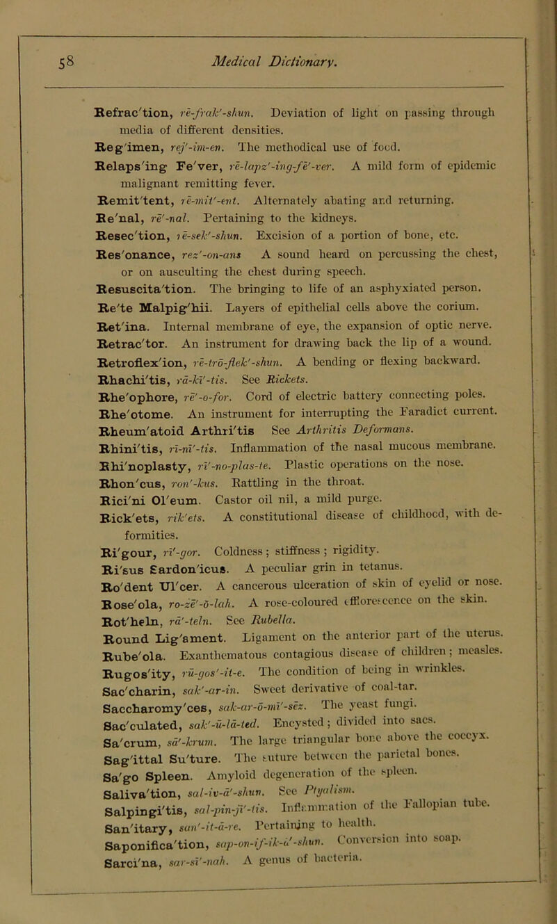 Refrac'tion, re-frak'-shun. Deviation of light on passing through media of different densities. Reg imen, rej'-im-eti. The methodical use of food. Relaps'ing Ee'ver, re-lapz'-ing-fe'-ver. A mild form of epidemic malignant remitting fever. Remit'tent, re-mit'-ent. Alternately abating ar.d returning. Re'nal, re'-nal. Pertaining to the kidneys. Resec'tion, le-sek'-shun. Excision of a portion of hone, etc. Res'onance, rez’-on-ans A sound heard on percussing the chest, or on ausculting the chest during speech. Resuscita'tion. The bringing to life of an asphyxiated person. Re'te Malpig'hii. Layers of epithelial cells above the corium. Ret'ina. Internal membrane of eye, the expansion of optic nerve. Retrac'tor. An instrument for drawing back the lip of a wound. Retroflex'ion, re-tro-Jlek'-shun. A bending or flexing backward. Rhachi'tis, ra-ki'-tis. See Rickets. Rhe'ophore, re'-o-for. Cord of electric battery connecting poles. Rhe'otome. An instrument for interrupting the Earadict current. Rheum'atoid Arthri'tis See Arthritis Deformans. Rhini'tis, ri-ni'-tis. Inflammation of the nasal mucous membrane. Rhi'noplasty, ri'-no-plas-te. Plastic operations on the nose. Rhon'cus, ron'-kus. Battling in the throat. Rici'ni Ol'eum. Castor oil nil, a mild purge. Rick'ets, rik'ets. A constitutional disease of childhood, with de- formities. Ri'gour, ri'-gor. Coldness ; stiffness ; rigidity. Ri'sus Eardon'icus. A peculiar grin in tetanus. Ro'dent Ul'cer. A cancerous ulceration of skin of eyelid or nose. Rose'ola, ro-ze'-u-lah. A rose-coloured tffiomcer.ee on the skin. Rot'heln, ra'-teln. See Rubella. Round Lig'ament. Ligament on the anterior part of the uterus. Rube'ola. Exanthematous contagious disease of children; measles. Rugos'ity, ru-gos'-it-e. The condition of being in wrinkles. Sac'charin, sak'-ar-in. Sweet derivative of coal-tar. Saccharomy'ces, sak-ar-o-mi'-sez. The yeast fungi. Sac'culated, sak'-u-ld-ted. Encysted; divided into sacs. Sa'crum, sd’-krum. The large triangular bone above the coccyx. Sag'ittal Su'ture. The suture between the parietal bones. Sa'go Spleen. Amyloid degeneration of the spleen. Saliva'tion, sal-iv-a'-shuv. Sec Ptgal ism. Salpingi'tis, sal-pin-ft'-tis. Inflammation of the Fallopian tube. San'itary, san’-it-a-re. Pertaining to health. Saponifica'tion, sap-on-if-ik-b'-shun. Conversion into soap. Sarci'na, sar-si’-nah. A genus of bacteria.