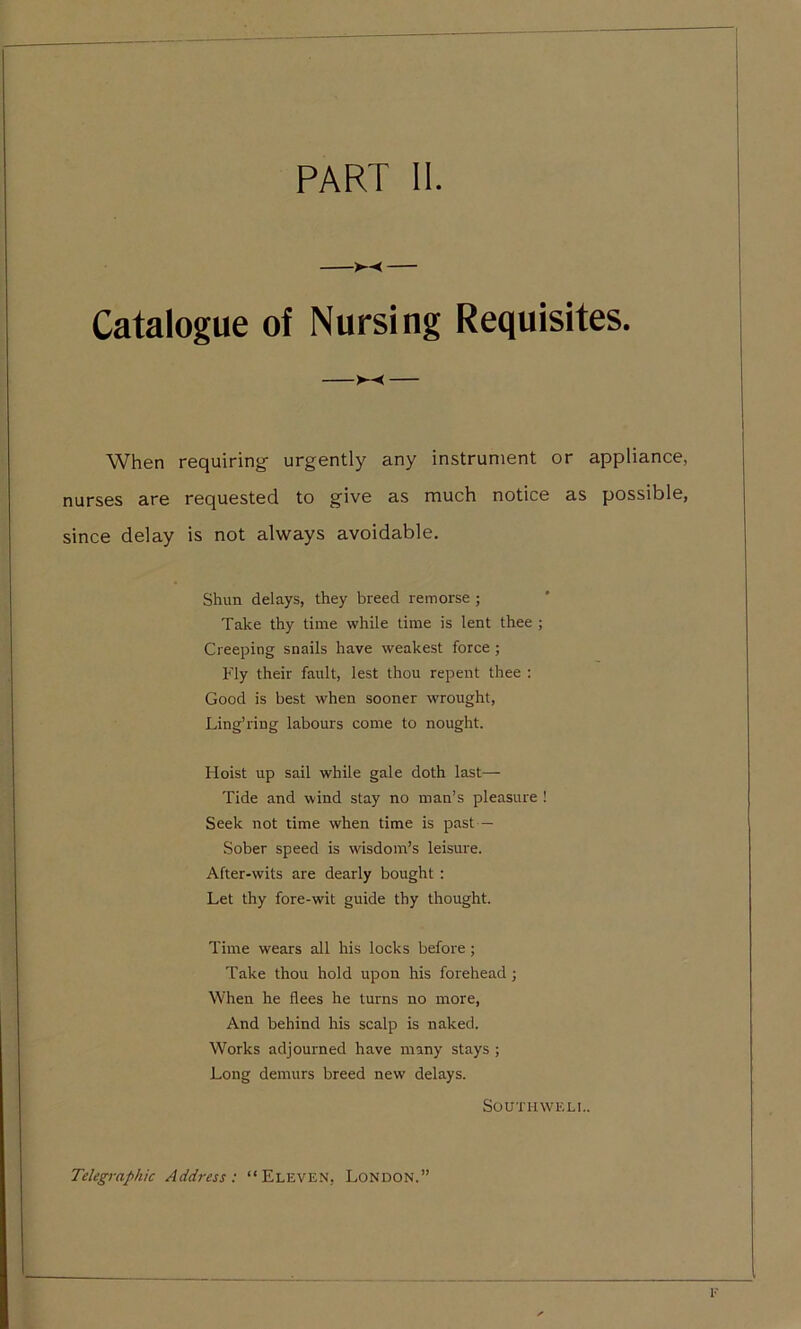 PART II >--< Catalogue of Nursing Requisites. When requiring- urgently any instrument or appliance, nurses are requested to give as much notice as possible, since delay is not always avoidable. Shun delays, they breed remorse ; Take thy time while time is lent thee ; Creeping snails have weakest force ; Fly their fault, lest thou repent thee : Good is best when sooner wrought, Ling’ring labours come to nought. Hoist up sail while gale doth last— Tide and wind stay no man’s pleasure ! Seek not time when time is past — Sober speed is wisdom’s leisure. After-wits are dearly bought : Let thy fore-wit guide thy thought. Time wears all his locks before ; Take thou hold upon his forehead; When he flees he turns no more, And behind his scalp is naked. Works adjourned have many stays ; Long demurs breed new delays. SOUTHWELL. Telegraphic Address: “Eleven, London.”