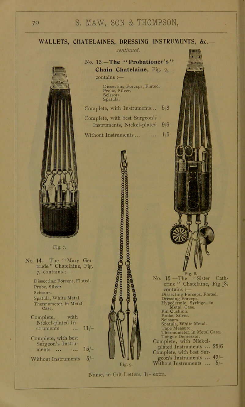 WALLETS, CHATELAINES, DRESSING INSTRUMENTS, &c.- continued. No. 13.—The “Probationer’s’ Chain Chatelaine, Fig. 9, contains :— Dissecting Forceps, Fluted. Probe, Silver. Scissors. Spatula. Complete, with Instruments... 5/8 Complete, with best Surgeon’s Instruments, Nickel-plated 9/6 Without Instruments 1/6 Fig. 7. No. 14.—The “Mary Ger- trude ” Chatelaine, Fig. 7, contains :— Dissecting Forceps, Fluted. Probe, Silver. Scissors. Spatula, White Metal. Thermometer, in Metal Case. Complete, with Nickel-plated In- struments ... 11/- Complete, with best Surgeon’s Instru- ments ... 15/- Wilhout Instruments 5/- i ft feauB Fig. g. No. 15.—The “Sister Cath- erine ” Chatelaine, Fig. ^8, contains :— Dissecting Forceps, Fluted. Dressing Forceps. Hypodermic Syringe, in Metal Case. Pin Cushion. Probe, Silver. Scissors. Spatula, White Metal. Tape Measure. Thermometer, in Metal Case. Tongue Depressor. Complete, with Nickel- plated Instruments ... 25/6 Complete, with best Sur- geon’s Instruments ... 42/- Without Instruments ... 5 - Name, in Gilt Letters, 1/- extra.