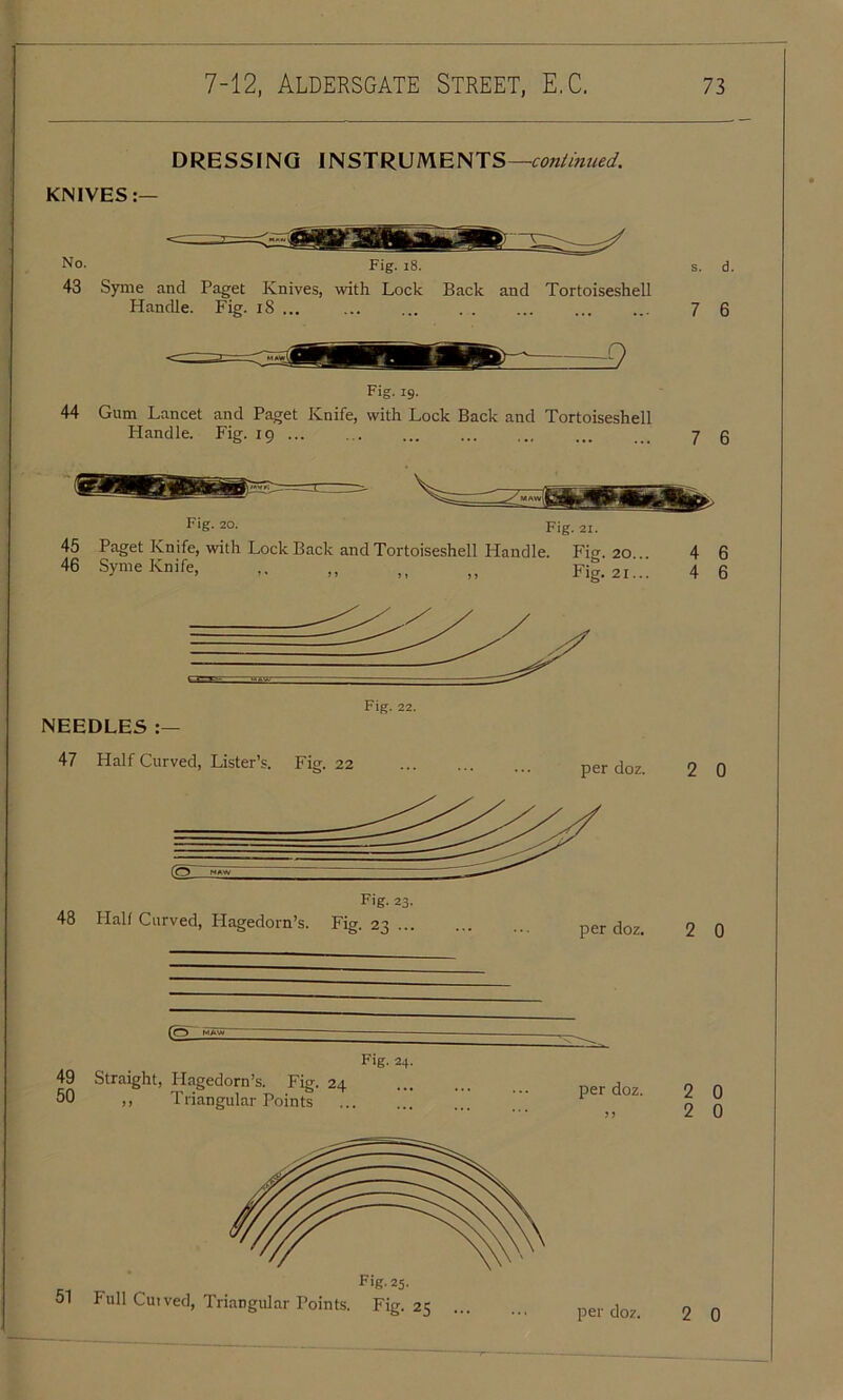 DRESSING INSTRUMENTS —continued. KNIVES:— No. Fig. 18. s. d. 43 Syme and Paget Knives, with Lock Back and Tortoiseshell Handle. Fig. 18 ... 7 6 Fig. 19. 44 Gum Lancet and Paget Knife, with Lock Back and Tortoiseshell Handle. Fig. 19 ... 7 6 1 Fig- 20. Fig. 2I. 45 Paget Knife, with Lock Back and Tortoiseshell Handle. Fio. 20 46 Syme Knife, ,. „ ,, „ Fig. 21. 4 6 4 6 NEEDLES :— 47 Half Curved, Lister’s. Fig. 22 Fig. 22. Fig. 23. 48 Halt Curved, Hagedorn’s. Fig. 23 ... (2_ 49 Straight, Hagedorn’s. Fig. 24 50 ,, Triangular Points Fig. 24. Fig. 25. 51 Full Cuived, Triangular Points. Fig. 25 per doz. 2 0 per doz. 2 0 per doz. 2 0 2 0 per doz. 2 0