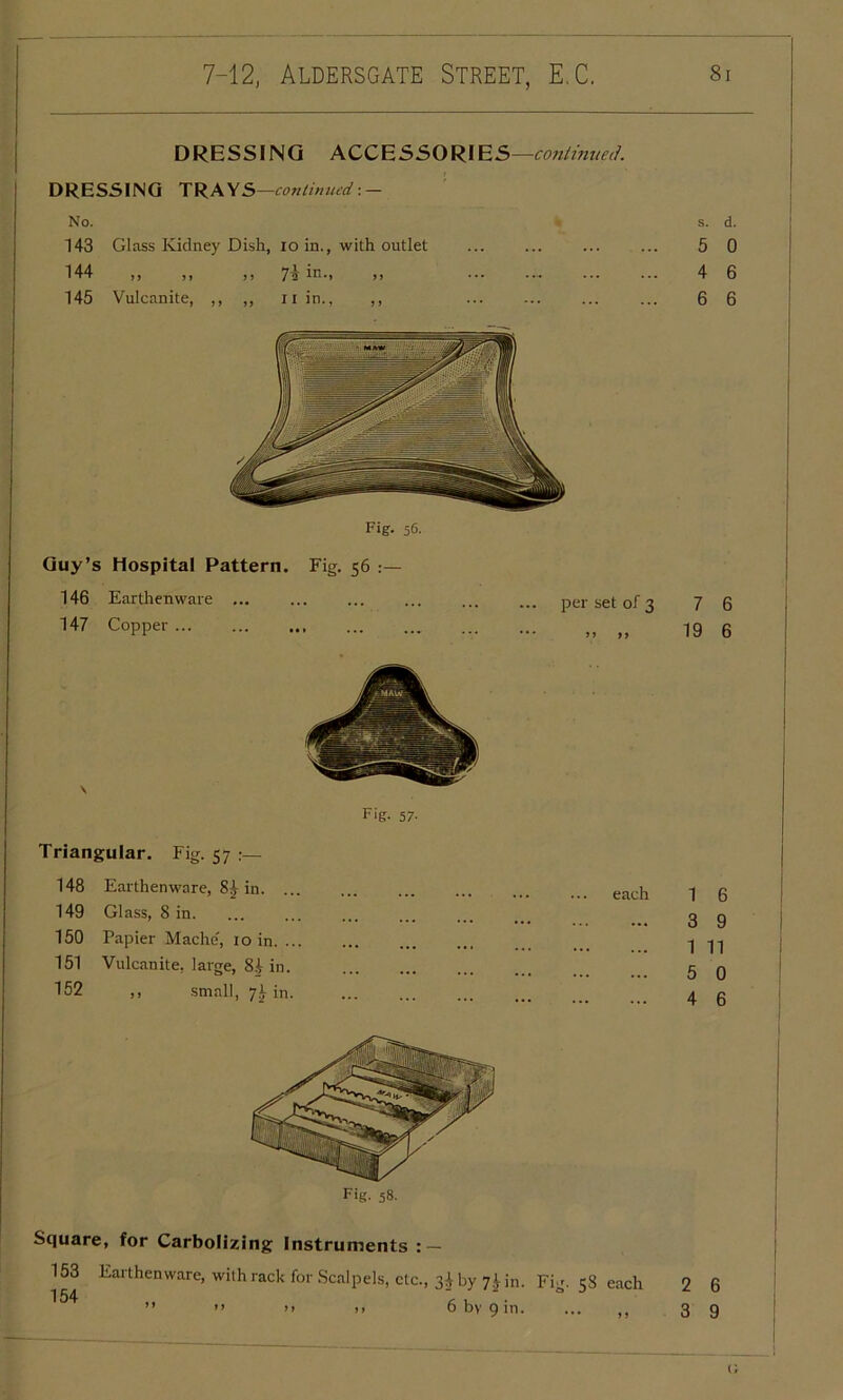 DRESSING ACCESSORIES —continued. DRESSING TRAY S—continued: — No. s. d. 143 Glass Kidney Dish, io in., with outlet ... ... ... ... 5 0 144 ,, ,, ,, in-> >> ••• ••• ••• ••• 4 6 145 Vulcanite, ,, „ n in., ,, ... 6 6 Fig. 56. Guy’s Hospital Pattern. Fig. 56 146 Earthenware ... 147 Copper ... ... ... Fig. 57- per set of 3 7 6 „ „ 19 6 Triangular. Fig. 57 ;— 148 Earthenware, 8^ in. ... 149 Glass, 8 in. 150 Papier Mache', 10 in. ... 151 Vulcanite, large, 8/> in. 152 ,, small, 7^ in. each 1 6 3 9 1 11 5 0 4 6 Fig. 58. Square, for Carbolizing Instruments : — 153 Earthenware, with rack for Scalpels, etc., 34 by 7i in. Fig. 58 each 2 6 154 ” ” ” >> >> 6 by 9 in. ... ,, 3 g