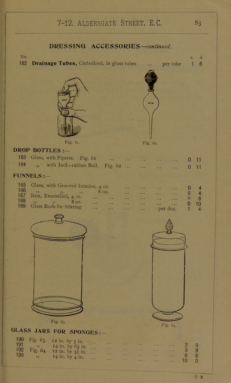 DRESSING ACCESSORIES —continued. No. 182 Drainage Tubes, Carbolized, in glass tubes Fig. 61. DROP BOTTLES 183 Glass, with Pipette. Fig. 61 184 „ with Indn-iubber Ball. Fig. 62 ... FUNNELS :— 185 Glass, with Grooved Interior, 4 oz !86 ,, ,, „ Soz. 187 Iron, Enamelled, 4 oz. 188 ,, ,, 8 oz. 189 Glass Rods for Stirring GLASS JARS FOR SPONGES : — 190 191 192 193 Fig- 63. Fig. 64. if 12 in. by 5 in. 14 in. by 6£ in 12 in. by 3J in. 14 in. by 4 in. s. d. per tube 1 6 Fig. 62. 0 11 0 11 per doz 0 4 0 4 0 8 0 10 1 4 2 9 3 9 6 6 10 0 c, 2