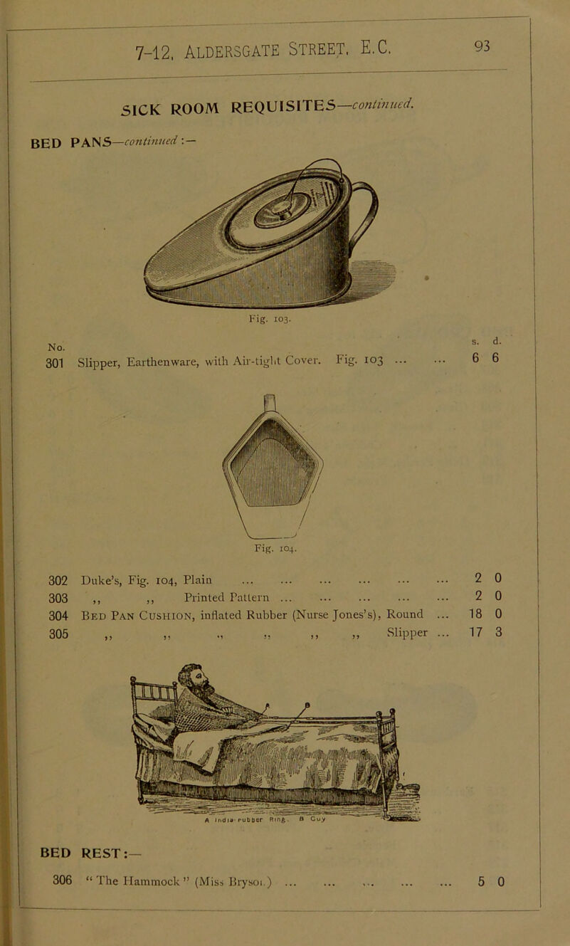 SICK ROOM REQUISITES —continued. BED PANS—continued : — Fig. 103. No. 301 Slipper, Earthenware, with Air-tight Cover. Fig. 103 ... s. d. 6 6 Fig. 104. 302 Duke’s, Fig. 104, Plain 303 ,, ,, Printed Pattern 304 Bed Pan Cushion, inflated Rubber (Nurse Jones’s), Round ... 305 „ „ ., „ ,, „ Slipper ... 2 0 2 0 18 0 17 3 BED REST:— 306 “The Hammock” (Miss Brysoi.) ... 5 0