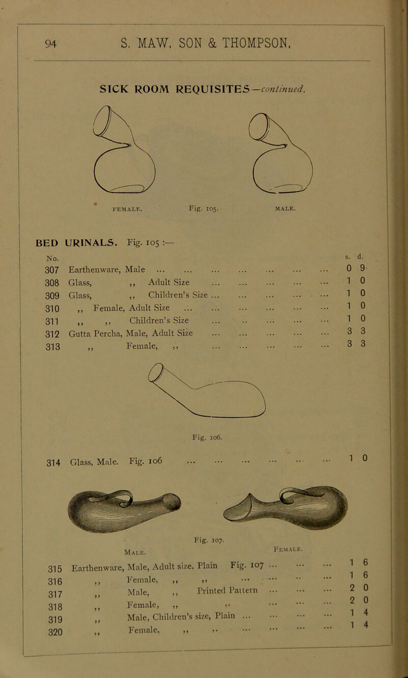 SICK ROOM REQUISITES —continued. FEMALE. Fig. 105. MALE. I BED URINALS. Fig. 105 No. 307 Earthenware, Male 308 Glass, ,, Adult Size 309 Glass, ,, Children’s Size 310 ,, Female, Adult Size 311 ,, ,, Children’s Size 312 Gutta Percha, Male, Adult Size 313 ,, Female, ,, s. d. 0 9 1 0 1 0 1 0 1 0 3 3 3 3 Fig. 106. 314 Glass, Male. Fig. 106 0 Fig. 107. 315 316 317 318 319 320 Earthenware, Male, Adult size, Plain Fig. 107 ... ,, Female, ,, „ Male, ,, Printed Pattern ... ,, Female, ,, >' f, Male, Children’s size, Plain Female, ,, .• 1 6 1 6 2 0 2 0 1 4 1 4