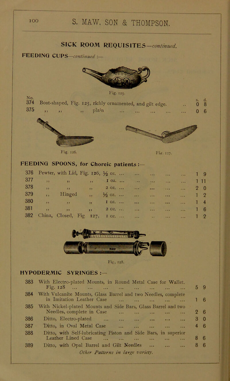 SICK ROOM REQUISITES —continued. FEEDING CUPS—continued'.— No. Fig. 125. 374 Boat-shaped, Fig. 125, richly ornamented, and gilt edge. 375 ,, ,, ,, plain FU. 127. FEEDING SPOONS, for Choreic patients 376 Pewter, with Lid, Fig. 126, y2 oz. 377 33 53 j> I oz. 378 35 33 33 2 oz. 379 ,, Hinged ,, y2 oz. 380 33 33 33 I oz. 381 33 33 33 2 oz. 382 China, Closed, Fig 127, I oz. s. 0 HYPODERMIC SYRINGES 383 With Electro-plated Mounts, in Round Metal Case for Wallet. Fig. 128 5 384 With Vulcanite Mounts, Glass Barrel and two Needles, complete in Imitation Leather Case ... ... 1 385 With Nickel-plated Mounts and Side Bars, Glass Barrel and two Needles, complete in Case ... ... 2 386 Ditto, Electro-plated ... 3 387 Hitto, in Oval Metal Case 4 388 Ditto, with Self-lubricating Piston and Side Bars, in superior Leather Lined Case ... ... ... 8 Other Patterns in large variety. d. 8 6 9 11 0 2 4 6 2 9 6 6 0 6 6