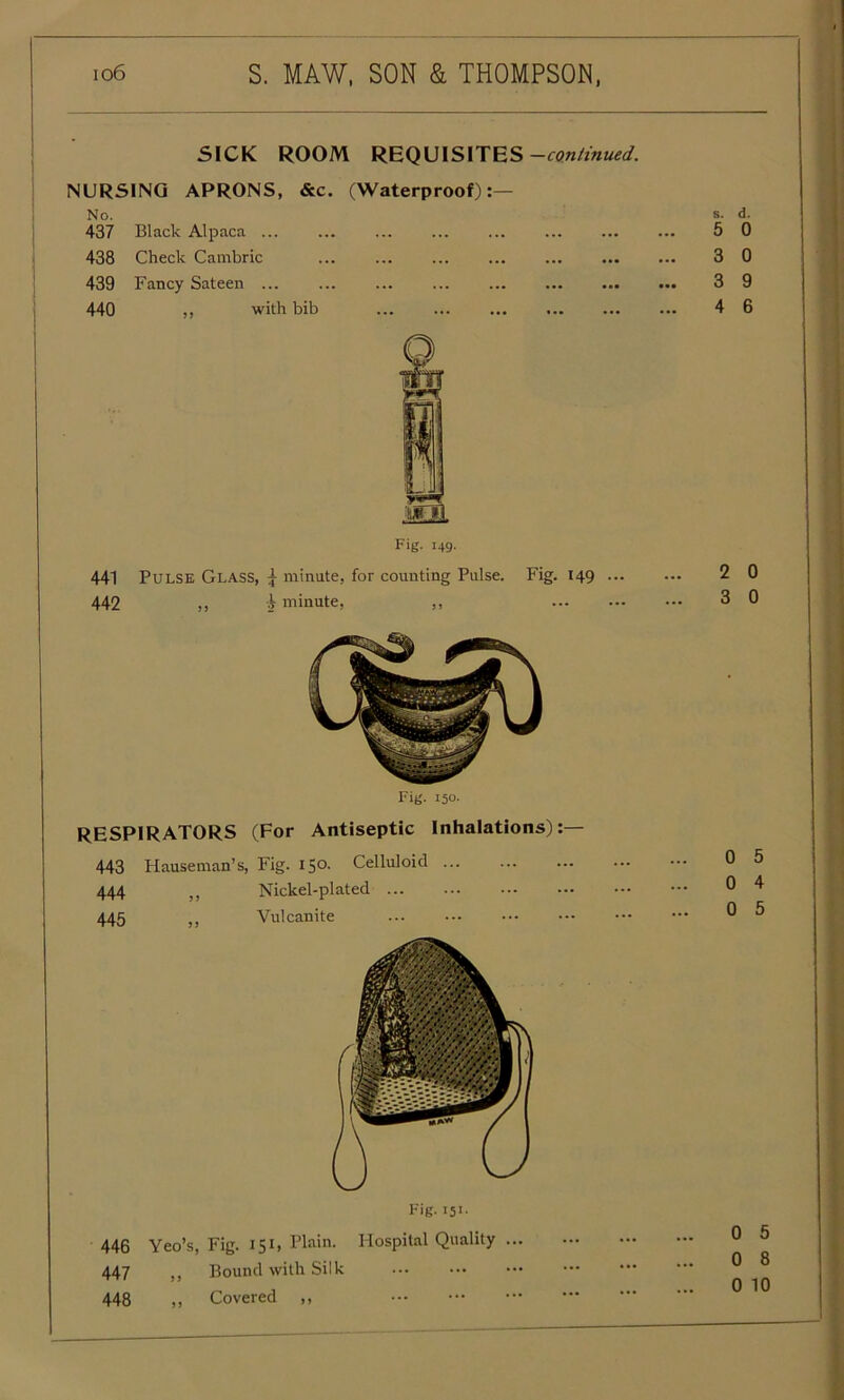 SICK ROOM REQUISITES —continued. NURSING APRONS, &c. (Waterproof):— No. 437 Black Alpaca ... 438 Check Cambric ... ... ... 439 Fancy Sateen 440 ,, with bib ... ... Fig. 149. 441 Pulse Glass, \ minute, for counting Pulse. Fig. 149 ... 442 „ i minute, ,, Fig. 150. RESPIRATORS (For Antiseptic Inhalations):— 443 Hauseman’s, Fig. 150. Celluloid 444 ,, Nickel-plated 445 ,, Vulcanite Fig. X51- 446 Yeo’s, Fig. 151, Plain. Hospital Quality ... 447 ,, Bound with Silk 448 ,, Covered ,, s. d. 5 0 3 0 3 9 4 6 2 0 3 0 0 5 0 4 0 5 0 5 0 8