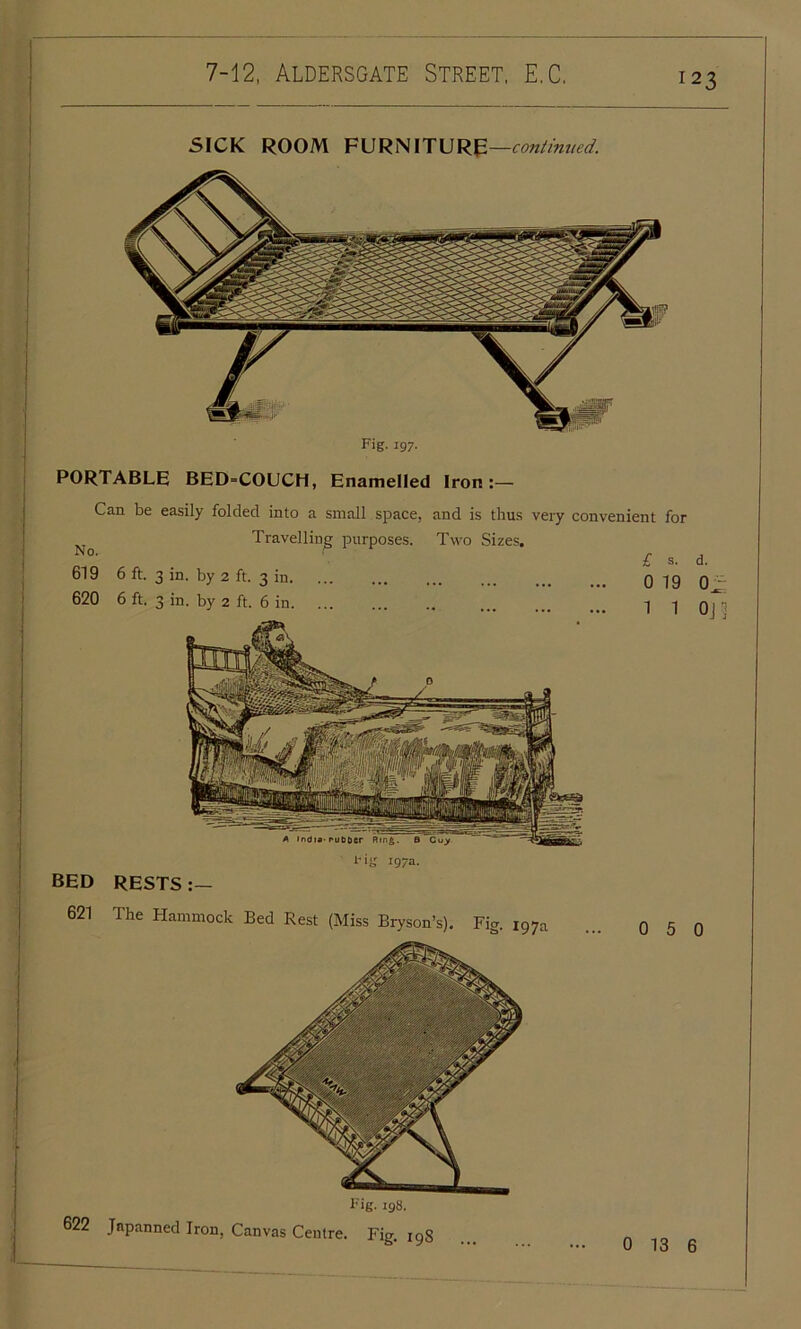 SICK ROOM FURNITURE —continued. Hg 197a. BED RESTS 621 The Hammock Bed Rest (Miss Bryson’s). Fig. 197a Fig. 197. PORTABLE BED=COUCH, Enamelled Iron :— Can be easily folded into a small space, and is thus very convenient for Travelling purposes. Two Sizes. No. 619 6 ft. 3 in. by 2 ft. 3 in. 620 6 ft. 3 in. by 2 ft. 6 in. eig. 198. 622 Japanned Iron, Canvas Centre. Fig. 198