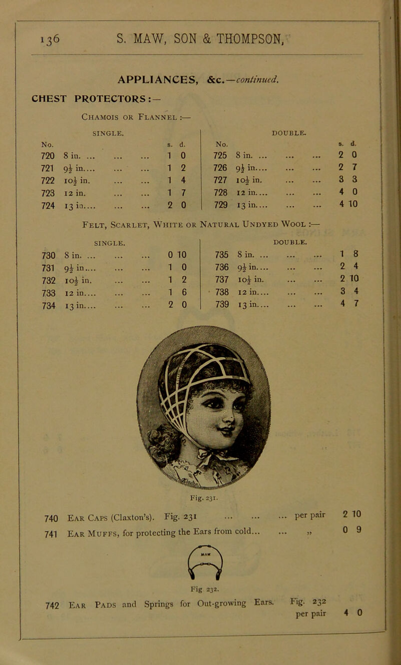 APPLIANCES, &c.—continued. CHEST PROTECTORS:— Chamois or Flannel :— single. DOUBLE. No. s. d. No. s. 720 8 in. ... ... 1 0 725 8 in. ... ... 2 721 9& in 1 2 726 9J in.... ... 2 722 10J in. 1 4 727 ioi in. 3 723 12 in. ... 1 7 728 12 in ... 4 724 13 ia 2 0 729 13 in.... 4 Felt, Scarlet, White or Natural Undyed Wool :— single. DOUBLE. 730 Sin. ... 0 10 735 8 in. ... ... 1 731 9*in ... 1 0 736 9i in--- ... 2 732 iOj in. ... 1 2 737 ioi in. 2 733 12 in ... 1 6 738 12 in.... ... 3 734 13 in ... 2 0 739 13 in.... 4 Fig. 231. 740 Ear Caps (Claxton’s). Fig. 231 per pair 2 741 Ear Muffs, for protecting the Ears from cold » 0 Fig 232. 742 Ear Pads and Springs for Out-growing Ears. Fig. 232 per pair d. 0 7 3 0 10 8 4 10 4 7 10 9 4 0