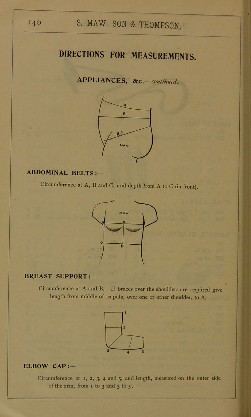DIRECTIONS FOR MEASUREMENTS. APPLIANCES, &c.—continued. ABDOMINAL BELTS :— Circumference at A, B and C, and depth from A to C (in front). BREAST SUPPORT:— Circumference at A and B. If braces over the shoulders are required give length from middle of scapula, over one or other shoulder, to A. ELBOW CAP:— Circumference at I, 2, 3, 4 and 5, and length, measured on the outer side of the arm, from 1 to 3 and 3 to 5.
