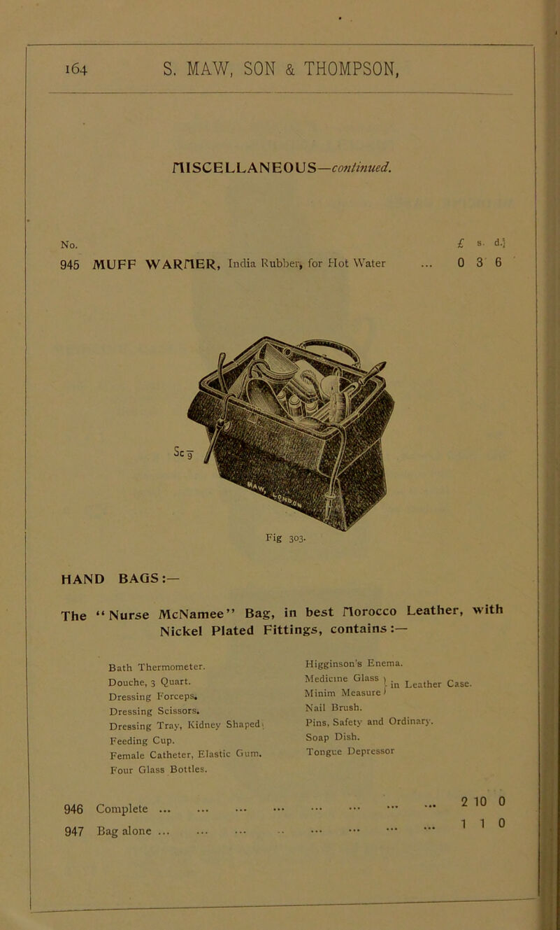 niSCELLANEOU S—continued. No. £ s- d-i 945 MUFF WARflER, India Rubber, for Hot Water ... 0 3 6 Fig 303. HAND BAGS:— The “Nurse McNamee” Bag, in best riorocco Leather, with Nickel Plated Fittings, contains:— Bath Thermometer. Douche, 3 Quart. Dressing Forceps, Dressing Scissors. Dressing Tray, Kidney Shaped. Feeding Cup. Female Catheter, Elastic Gum. Four Glass Bottles. 946 Complete 947 Bag alone Higginson's Enema. Medicine Glass 1 . „ „ \ in Leather Case. Minim Measure* Nail Brush. Pins, Safety and Ordinary. Soap Dish. Tongue Depressor 2 10 0 110