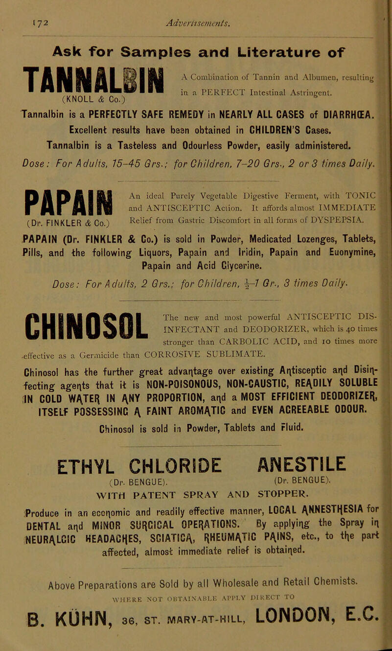 Ask for Samples and Literature of A Combination of Tannin and Albumen, resulting in a PERFECT Intestinal Astringent. (KNOLL & Co.) b Tannalbin is a PERFECTLY SAFE REMEDY in NEARLY ALL CASES of DIARRHOEA. Excellent results have been obtained in CHILDREN’S Cases. Tannalbin is a Tasteless and Odourless Powder, easily administered. Dose: For Adults, 15-45 Grs.; for Children, 7-20 Grs-, 2 or 3 times Daily. An ideal Purely Vegetable Digestive Ferment, with TONIC and ANTtSCEPTIC Action. It affords almost IMMEDIATE (Dr F1NKLER & Co ) Relief from Gastric Discomfort in all forms of DYSPEPSIA. PAPAIN (Dr. FINKLER & Go.) is sold in Powder, Medicated Lozenges, Tablets, Pills, and the following Liquors, Papain and Iridin, Papain and Euonymine, Papain and Acid Glycerine. Dose: For Adults, 2 Grs.; for Children, b-1 Gr., 3 times Daily. The new and most powerful ANTISCEPTIC DIS- INFECTANT and DEODORIZER, which is 40 times stronger than CARBOLIC ACID, and 10 times more •effective as a Germicide than CORROSIVE SUBLIMATE. Chinosol has the further great advantage over existing Antisceptic aqd Disin- fecting agents that it is NON-POISONQUS, NON-CAUSTIC, READILY SOLUBLE IN COLD WATER IN ANY PROPORTION, and a MOST EFFICIENT DEODORIZER, ITSELF POSSESSING A FAINT AROMATIC and EVEN AGREEABLE ODOUR. Chinosol is sold in Powder, Tablets and Fluid. ETHYL CHLORIDE ANESTILE (Dr. BENGUE). (Dr. BENGUE). WITH PATENT SPRAY AND STOPPER. Produce in an economic and readily effective manner, LOCAL ANNESTRESIA for DENTAL and MINOR SURGICAL OPERATIONS. By applying the sPraY irl NEURALCIC KEADACRES, SCIATICA, RHEUMATIC PAINS, etc., to i\\e part affected, almost immediate relief is obtained. Above Preparations are Sold by all Wholesale and Retail Chemists. WHERE NOT OBTAINABLE AI’l’I.Y DIRECT TO B. KUHN , 36, ST. MARY-AT-HILL, LONDON, E.C.