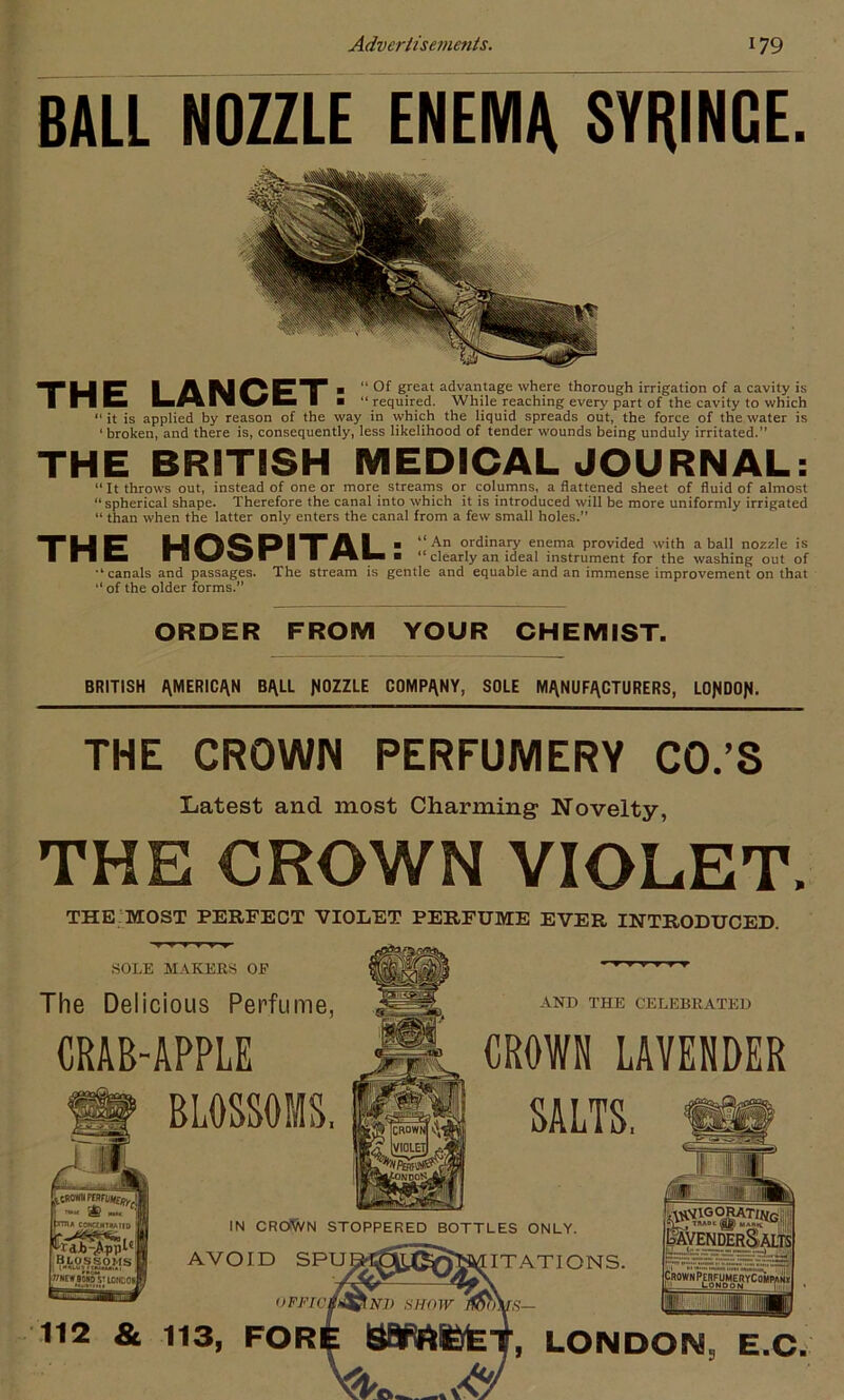 BALL NOZZLE ENEMA SYRINGE. TUP I AIUOFT 1 “ Of great advantage where thorough irrigation of a cavity is 1 nCi I ■ “ required. While reaching every part of the cavity to which “ it is applied by reason of the way in which the liquid spreads out, the force of the water is ■ broken, and there is, consequently, less likelihood of tender wounds being unduly irritated.” THE BRITISH MEDICAL JOURNAL: “ It throws out, instead of one or more streams or columns, a flattened sheet of fluid of almost “spherical shape. Therefore the canal into which it is introduced will be more uniformly irrigated “ than when the latter only enters the canal from a few small holes.” TU F UOQP T A 1 ■ “An ordinary enema provided with a ball nozzle is I I I b nWWr I ■ ■ “ clearly an ideal instrument for the washing out of “canals and passages. The stream is gentle and equable and an immense improvement on that “ of the older forms.” ORDER FROM YOUR CHEMIST. BRITISH AMERICAN BALL NOZZLE COMPANY, SOLE MANUFACTURERS, LONDON- THE CROWN PERFUMERY CO.’S Latest and most Charming: Novelty, THE GROWN VIOLET. THE MOST PERFECT VIOLET PERFUME EVER INTRODUCED. SOLE MAKERS OF The Delicious Perfume, CRAB-APPLE BLOSSOMS, AND THE CELEBRATED CROWN LAVENDER SALTS, IN CROiWN STOPPERED BOTTLES ONLY. AVOID SPU^OtX^fCAIITATIONS. oFJf 112 & 113, FOR LONDON, E.C,