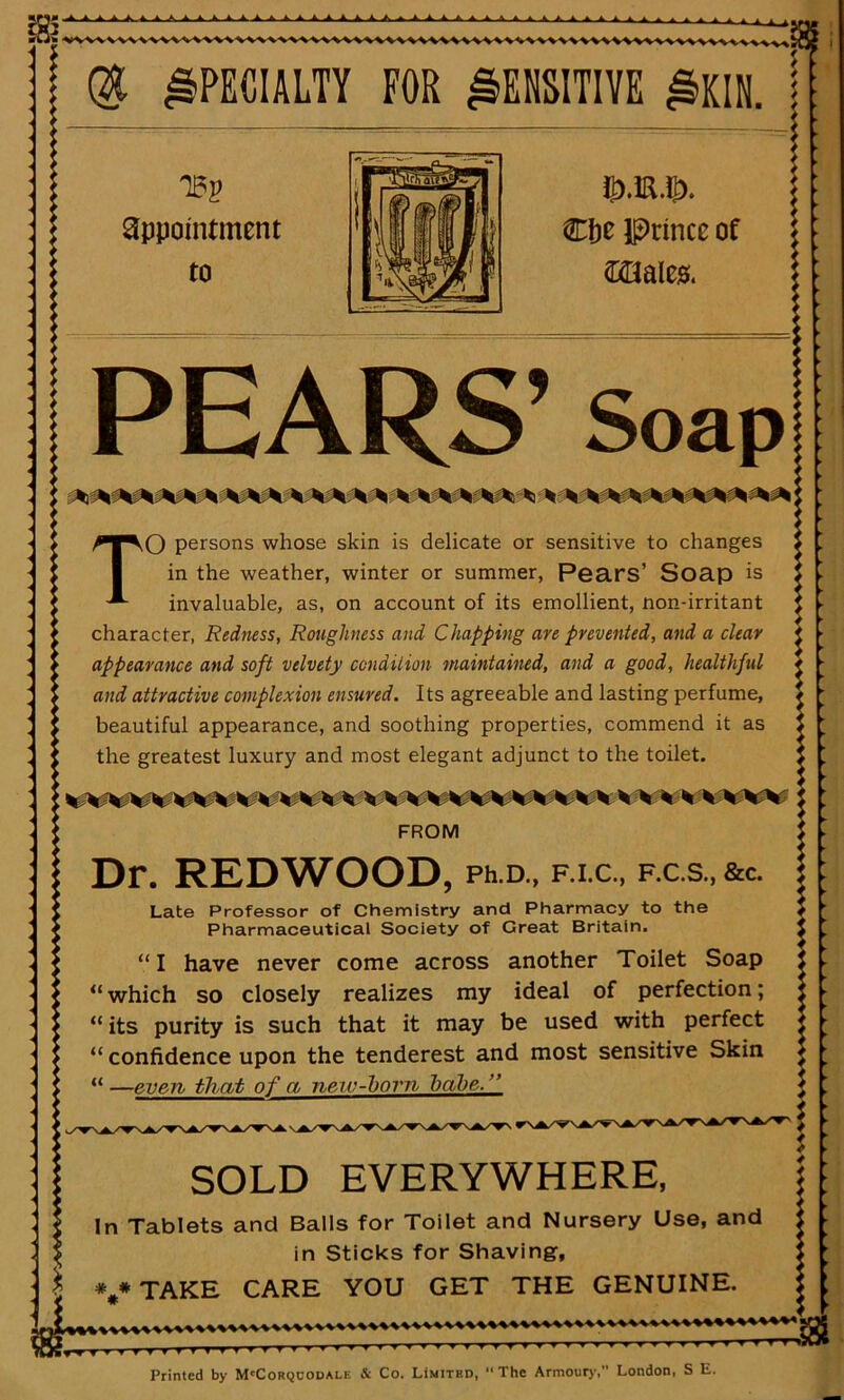 IBS ■ AAA ik.4 AAA. ■ A A A A A f Qfc SPECIALTY FOR SENSITIVE £KIN. j: Ti?2? appointment to Cbe Iprince of ftMcs. PEARS’ Soap TO persons whose skin is delicate or sensitive to changes in the weather, winter or summer, Pears’ Soap is invaluable, as, on account of its emollient, non-irritant character, Redness, Roughness and Chapping are prevented, and a clear appearance and soft velvety condition maintained, and a good, healthful and attractive complexion ensured. Its agreeable and lasting perfume, beautiful appearance, and soothing properties, commend it as the greatest luxury and most elegant adjunct to the toilet. FROM | Dr. REDWOOD, Ph.D„ f.i.c., f.c.s.,&c. Late Professor of Chemistry and Pharmacy to the Pharmaceutical Society of Great Britain. “I have never come across another Toilet Soap “ which so closely realizes my ideal of perfection; “ its purity is such that it may be used with perfect “ confidence upon the tenderest and most sensitive Skin “ —even that of a new-born babe. ” SOLD EVERYWHERE, In Tablets and Balls for Toilet and Nursery Use, and in Sticks for Shaving, * * TAKE CARE YOU GET THE GENUINE. Printed by M'Corqcodale & Co. Limited, “The Armoury, London, S E.