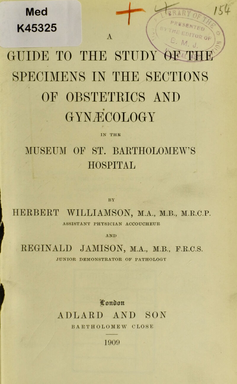 Med K45325 A GUIDE TO THE SPECIMENS IN THE SECTIONS OF OBSTETRICS AND GYNAECOLOGY IN THE MUSEUM OF ST. BARTHOLOMEW’S HOSPITAL HERBERT WILLIAMSON, M.A., M.B., M.B.C.P. ASSISTANT PHYSICIAN ACCOUCHEUR AND REGINALD JAMISON, M.A., m.b., f.R.C.S. JUNIOR DEMONSTRATOR OF PATHOLOGY I'onDon ADLARD AND SON BARTHOLOMEW CLOSE 1909