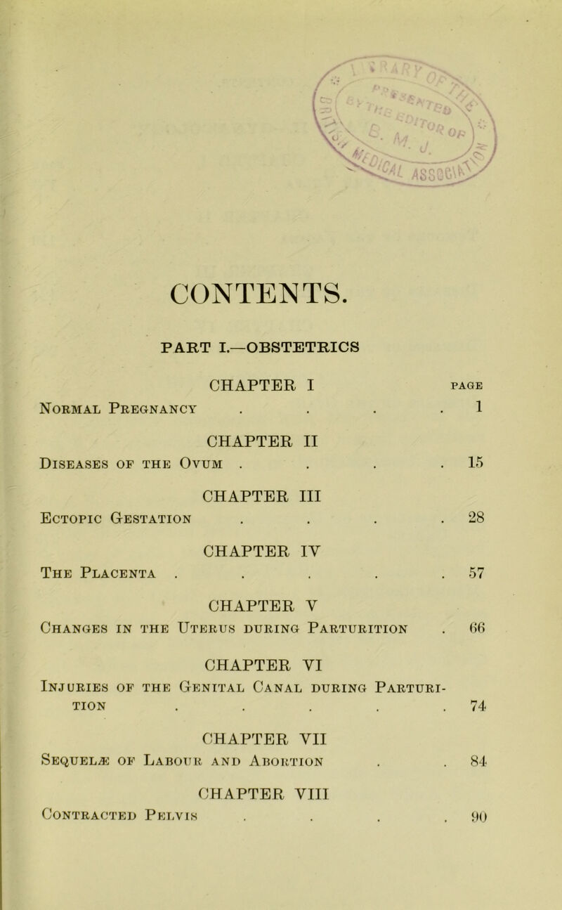 CONTENTS PART I.—OBSTETRICS CHAPTER I page Normal Pregnancy . . . .1 CHAPTER II Diseases of the Ovum . . . .15 CHAPTER III Ectopic Gestation . . . .28 CHAPTER IV The Placenta . . . . .57 CHAPTER V Changes in the Uterus during Parturition . CHAPTER VI Injuries of the Genital Canal during Parturi- tion . . . . .74 CHAPTER VII Sequela: of Labour and Abortion . . 84- CHAPTER VIII 90 Contracted Pelvis