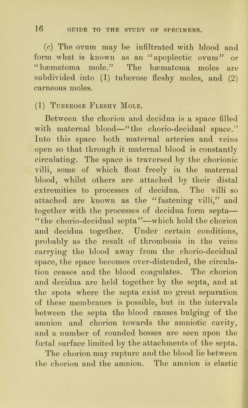 (c) The ovum may be infiltrated with blood and form what is known as an “apoplectic ovum” or “hasmatoma mole.” The haematoma moles are subdivided into (1) tuberose fleshy moles, and (2) carneous moles. (1) Tuberose Fleshy Mole. Between the chorion and decidua is a space filled with maternal blood—“the chorio-decidual space.” Into this space both maternal arteries and veins open so that through it maternal blood is constantly circulating. The space is traversed by the chorionic villi, some of which float freely in the maternal blood, whilst others are attached by their distal extremities to processes of decidua. The villi so attached are known as the “fastening villi,” and together with the processes of decidua form septa— “the chorio-decidual septa”—which hold the chorion and decidua together. Under certain conditions, probably as the result of thrombosis in the veins carrying the blood away from the chorio-decidual space, the space becomes over-distended, the circula- tion ceases and the blood coagulates. The chorion and decidua are held together by the septa, and at the spots where the septa exist no great separation of these membranes is possible, but in the intervals between the septa the blood causes bulging of the amnion and chorion towards the amniotic cavity, and a number of rounded bosses are seen upon the foetal surface limited by the attachments of the septa. The chorion may rupture and the blood lie between the chorion and the amnion. The amnion is elastic
