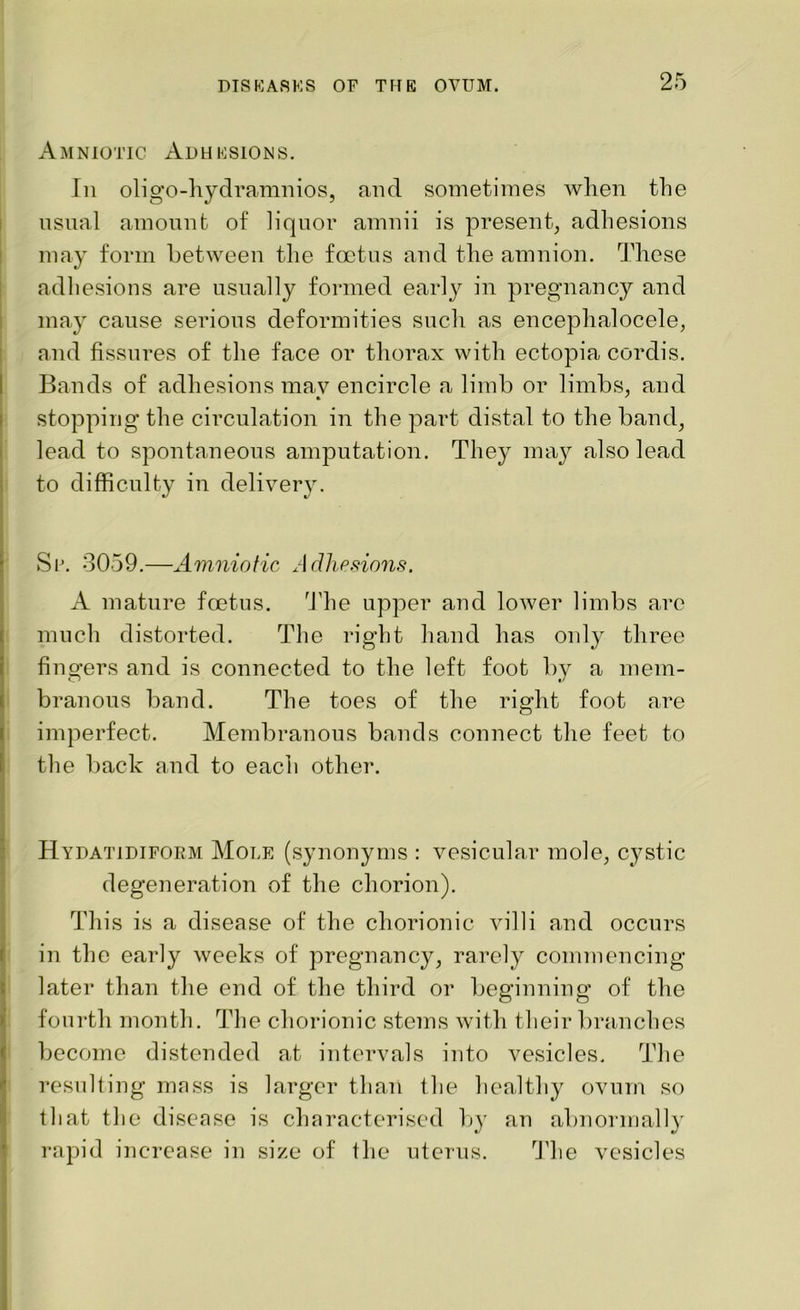 Amniotic Adhesions. In oligo-hydramnios, and sometimes when the usual amount of liquor amnii is present, adhesions may form between the foetus and the amnion. These adhesions are usually formed early in pregnancy and may cause serious deformities such as encephalocele, and fissures of the face or thorax with ectopia cordis. Bands of adhesions may encircle a limb or limbs, and stopping the circulation in the part distal to the band, lead to spontaneous amputation. They may also lead to difficulty in delivery. Sr. 3059.—Amniotic Adhesions. A mature foetus. The upper and lower limbs are much distorted. The right hand has only three fingers and is connected to the left foot by a mem- branous band. The toes of the right foot are imperfect. Membranous bands connect the feet to the back and to each other. Hydatidiform Mole (synonyms : vesicular mole, cystic degeneration of the chorion). This is a disease of the chorionic villi and occurs in the early weeks of pregnancy, rarely commencing later than the end of the third or beginning of the fourth month. The chorionic stems with their branches become distended at intervals into vesicles. The resulting mass is larger than the healthy ovum so that the disease is characterised by an abnormally rapid increase in size of the uterus. The vesicles
