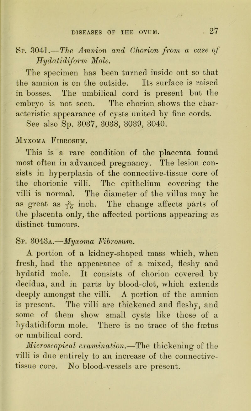 Sp. 3041.—The Amnion and Chorion from a case of Hydatidiform Mole. The specimen has been turned inside ont so that the amnion is on the outside. Its surface is raised in bosses. The umbilical cord is present but the embryo is not seen. The chorion shows the char- acteristic appearance of cysts united by fine cords. See also Sp. 3037, 3038, 3039, 3040. Myxoma Fibrosum. This is a rare condition of the placenta found most often in advanced pregnancy. The lesion con- sists in hyperplasia of the connective-tissue core of the chorionic villi. The epithelium covering the villi is normal. The diameter of the villus may be as great as inch. The change affects parts of the placenta only, the affected portions appearing as distinct tumours. Sp. 3043a.—Myxoma Fibrosum. A portion of a kidney-shaped mass which, when fresh, had the appearance of a mixed, fleshy and hydatid mole. It consists of chorion covered by decidua, and in parts by blood-clot, which extends deeply amongst the villi. A portion of the amnion is present. The villi are thickened and fleshy, and some of them show small cysts like those of a hydatidiform mole. There is no trace of the foetus or umbilical cord. Microscopical examination.—The thickening of the villi is dne entirely to an increase of the connective- tissue core. No blood-vessels are present.