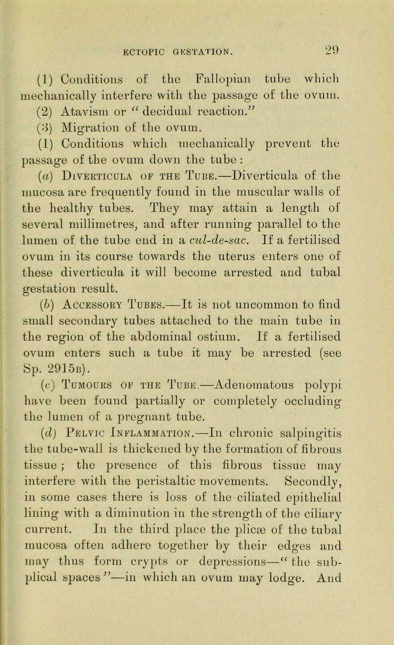 (1) Conditions of the Fallopian tube which mechanically interfere with the passage of the ovum. (2) Atavism or “ decidual reaction.” (0) Migration of the ovum. (1) Conditions which mechanically prevent the passage of the ovum down the tube : (a) Diverticula oe the Tube.—Diverticula of the mucosa are frequently found in the muscular walls of the healthy tubes. They may attain a length of several millimetres, and after running parallel to the lumen of the tube end in a cul-de-sac. If a fertilised ovum in its course towards the uterus enters one of these diverticula it will become arrested and tubal gestation result. (b) Accessory Tubes.—It is not uncommon to find small secondary tubes attached to the main tube in the region of the abdominal ostium. If a fertilised ovum enters such a tube it may be arrested (see Sp. 2915b). (c) Tumours oe the Tube.—Adenomatous polypi have been found partially or completely occluding the lumen of a pregnant tube. (d) Pelvic Inelammation.—In chronic salpingitis the tube-wall is thickened by the formation of fibrous tissue ; the presence of this fibrous tissue may interfere with the peristaltic movements. Secondly, in some cases there is loss of the ciliated epithelial lining with a diminution in the strength of the ciliary current. In the third place the plicae of the tubal mucosa often adhere together by their edges and may thus form crypts or depressions—“ the sub- plical spaces”—in which an ovum may lodge. And