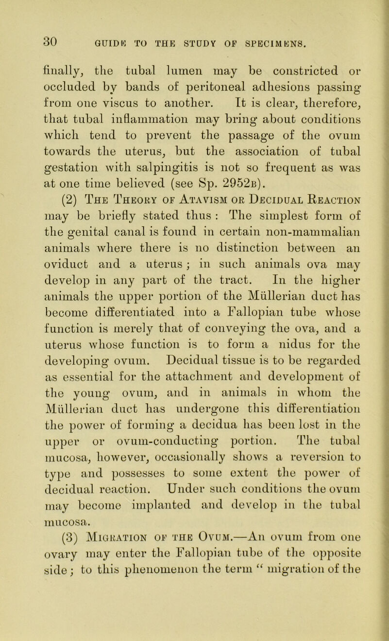 finally, the tubal lumen may be constricted or occluded by bands of peritoneal adhesions passing from one viscus to another. It is clear, therefore, that tubal inflammation may bring about conditions which tend to prevent the passage of the ovum towards the uterus, but the association of tubal gestation with salpingitis is not so frequent as was at one time believed (see Sp. 2952b). (2) The Theory of Atavism or Decidual Reaction may be briefly stated thus : The simplest form of the genital canal is found in certain non-mammalian animals where there is no distinction between an oviduct and a uterus ; in such animals ova may develop in any part of the tract. In the higher animals the upper portion of the Mullerian duct has become differentiated into a Fallopian tube whose function is merely that of conveying the ova, and a uterus whose function is to form a nidus for the developing ovum. Decidual tissue is to be regarded as essential for the attachment and development of the young ovum, and in animals in whom the Mullerian duct has undergone this differentiation the power of forming a decidua has been lost in the upper or ovum-conducting portion. The tubal mucosa, however, occasionally shows a reversion to type and possesses to some extent the power of decidual reaction. Under such conditions the ovum may become implanted and develop in the tubal mucosa. (3) Migration of the Ovum.—An ovum from one ovary may enter the Fallopian tube of the opposite side ; to this phenomenon the term “ migration of the