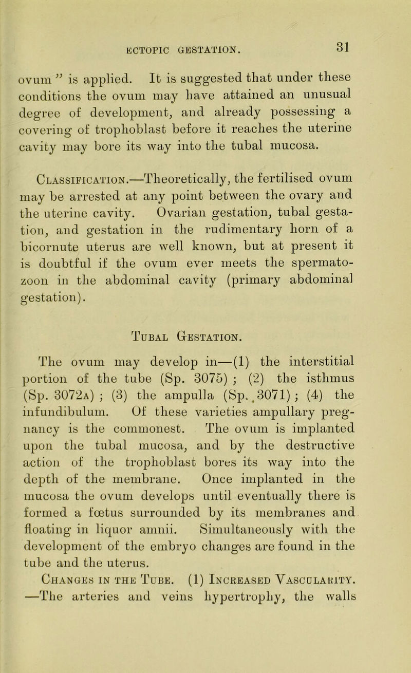 ovum ” is applied. It is suggested that under these conditions the ovum may have attained an unusual degree of development, and already possessing a covering of trophoblast before it reaches the uterine cavity may bore its way into the tubal mucosa. Classification.—Theoretically, the fertilised ovum may be arrested at any point between the ovary and the uterine cavity. Ovarian gestation, tubal gesta- tion, and gestation in the rudimentary horn of a bicornute uterus are well known, but at present it is doubtful if the ovum ever meets the spermato- zoon in the abdominal cavity (primary abdominal gestation). Tubal Gestation. The ovum may develop in—(1) the interstitial portion of the tube (Sp. 3075) ; (2) the isthmus (Sp. 3072a) ; (3) the ampulla (Sp. 3071) ; (4) the infundibulum. Of these varieties ampullary preg- nancy is the commonest. The ovum is implanted upon the tubal mucosa, and by the destructive action of the trophoblast bores its way into the depth of the membrane. Once implanted in the mucosa the ovum develops until eventually there is formed a foetus surrounded by its membranes and floating in liquor amnii. Simultaneously with the development of the embryo changes are found in the tube and the uterus. Changes in the Tube. (1) Increased Vascclakity. —The arteries and veins hypertrophy, the walls