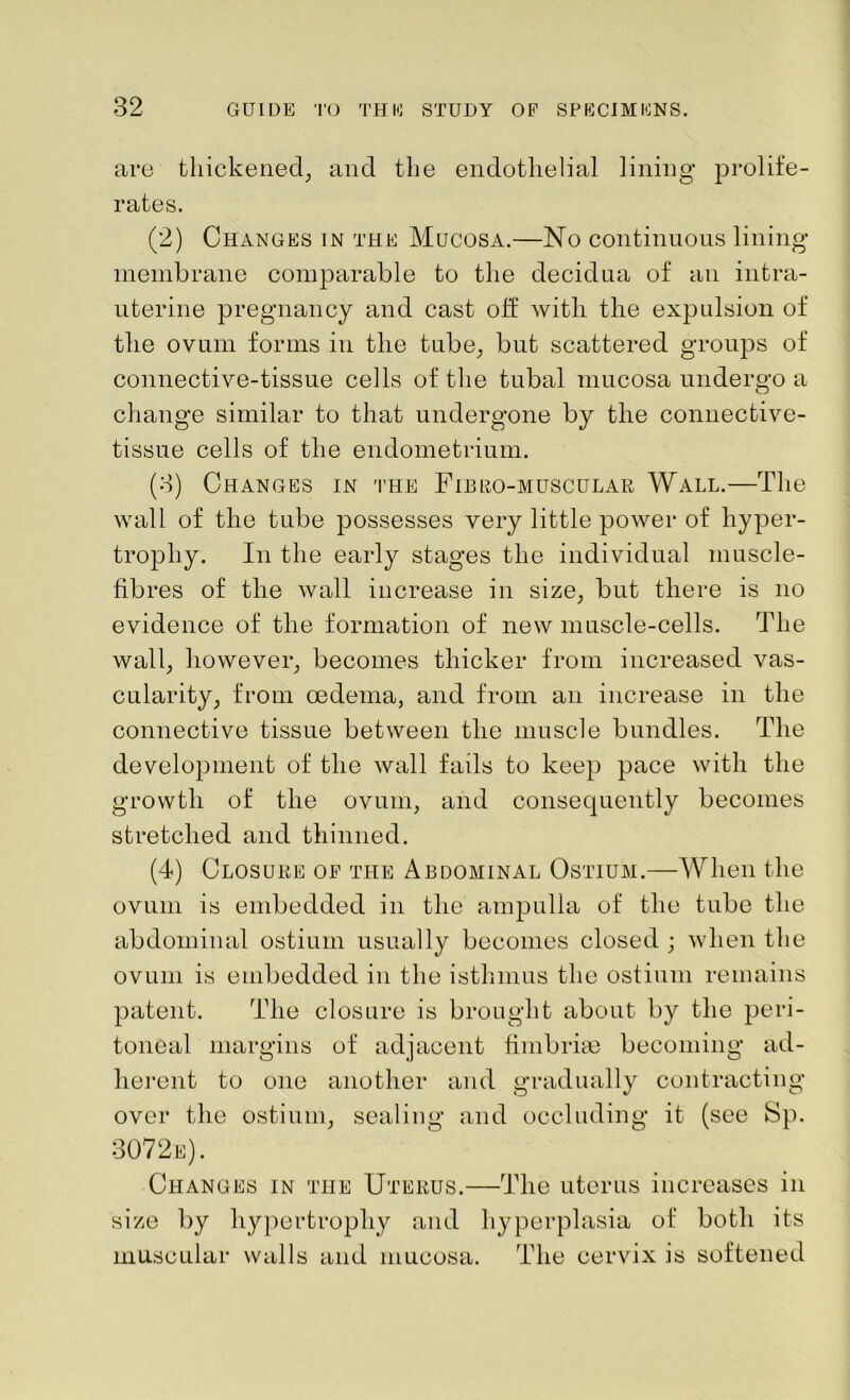 are thickened, and the endothelial lining prolife- rates. (2) Changes in the Mucosa.—No continuous lining- membrane comparable to the decidua of an intra- uterine pregnancy and cast off with, the expulsion of the ovum forms in the tube, but scattered groups of connective-tissue cells of the tubal mucosa undergo a change similar to that undergone by the connective- tissue cells of the endometrium. (3) Changes in the Fib bo-muscular Wall.—The wall of the tube possesses very little power of hyper- trophy. In the early stages the individual muscle- fibres of the wall increase in size, but there is no evidence of the formation of new muscle-cells. The wall, however, becomes thicker from increased vas- cularity, from oedema, and from an increase in the connective tissue between the muscle bundles. The development of the wall fails to keep pace with the growth of the ovum, and consequently becomes stretched and thinned. (4) Closure op the Abdominal Ostium.—When the ovum is embedded in the ampulla of the tube the abdominal ostium usually becomes closed ; when the ovum is embedded in the isthmus the ostium remains patent. The closure is brought about by the peri- toneal margins of adjacent fimbriae becoming ad- herent to one another and gradually contracting over the ostium, sealing and occluding it (see Sp. 307 2e). Changes in the Uterus.—The uterus increases in size by hypertrophy and hyperplasia of both its muscular walls and mucosa. The cervix is softened