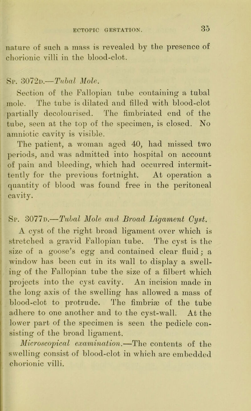 nature of such a mass is revealed by the presence of chorionic villi in the blood-clot. Sr. 3072d.—Tubal Mole. Section of the Fallopian tube containing a tubal mole. The tube is dilated and filled with blood-clot partially decolourised. The fimbriated end of the tube, seen at the top of the specimen, is closed. No amniotic cavity is visible. The patient, a woman aged 40, had missed two periods, and was admitted into hospital on account of pain and bleeding, which had occurred intermit- tently for the previous fortnight. At operation a quantity of blood was found free in the peritoneal cavity. Sp. 3077d.—Tubal Mole and Broad Ligament Cyst. A cyst of the right broad ligament over which is stretched a gravid Fallopian tube. The cyst is the size of a goose’s egg and contained clear fluid ; a window has been cut in its wall to display a swell- ing of the Fallopian tube the size of a filbert which projects into the cyst cavity. An incision made in the long axis of the swelling has allowed a mass of blood-clot to protrude. The fimbrias of the tube adhere to one another and to the cyst-wall. At the lower part of the specimen is seen the pedicle con- sisting of the broad ligament. Microscopical examination.—The contents of the swelling consist of blood-clot in which are embedded cliorionic villi.