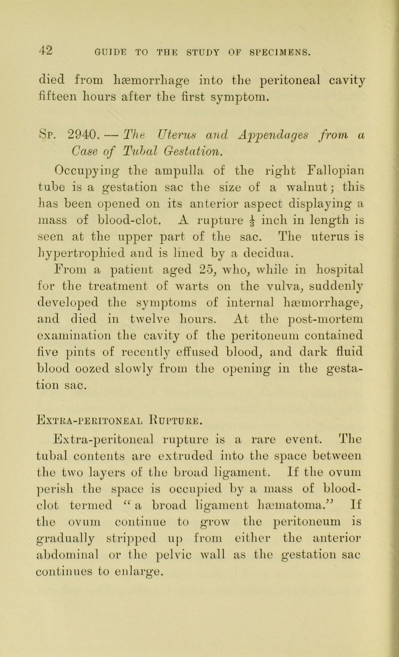 died from haemorrhage into the peritoneal cavity fifteen hours after the first symptom. Sp. 2940. — The Uterus and Appendages from a Case of Tubal Gestation. Occupying the ampulla of the right Fallopian tube is a gestation sac the size of a walnut; this has been opened on its anterior aspect displaying a mass of blood-clot. A rupture ^ inch in length is seen at the upper part of the sac. The uterus is hypertrophied and is lined by a decidua. From a patient aged 25, who, while in hospital for the treatment of warts on the vulva, suddenlv developed the symptoms of internal hmmorrliage, and died in twelve hours. At the post-mortem examination the cavity of the peritoneum contained five pints of recently effused blood, and dark fluid blood oozed slowly from the opening in the gesta- tion sac. Extra-peritoneal K upture. Extra-peritoneal rupture is a rare event. The tubal contents are extruded into the space between the two layers of the broad ligament. If the ovum perish the space is occupied by a mass of blood- clot termed “ a broad ligament hmmatomaA If the ovum continue to grow the peritoneum is gradually stripped up from either the anterior abdominal or the pelvic wall as the gestation sac continues to enlarge.