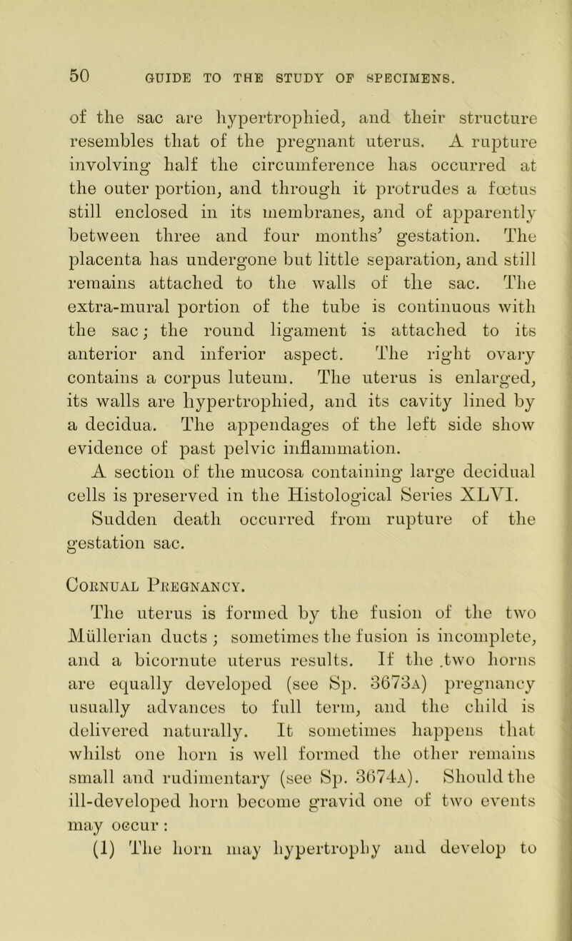 of the sac are hypertrophied, and their structure resembles that of the pregnant uterus. A rupture involving half the circumference has occurred at the outer portion, and through it protrudes a foetus still enclosed in its membranes, and of apparently between three and four months’ gestation. The placenta has undergone but little separation, and still remains attached to the walls of the sac. The extra-mural portion of the tube is continuous with the sac; the round ligament is attached to its anterior and inferior aspect. The right ovary contains a corpus luteum. The uterus is enlarged, its walls are hypertrophied, and its cavity lined by a decidua. The appendages of the left side show evidence of past pelvic inflammation. A section of the mucosa containing large decidual cells is preserved in the Histological Series XL VI. Sudden death occurred from rupture of the gestation sac. Cornual Pregnancy. The uterus is formed by the fusion of the two Mullerian ducts ; sometimes the fusion is incomplete, and a bicornute uterus results. If the .two horns are equally developed (see Sp. 3673a) pregnancy usually advances to full term, and the child is delivered naturally. It sometimes happens that whilst one horn is well formed the other remains small and rudimentary (see Sp. 3674a). Should the ill-developed horn become gravid one of two events may occur : (1) The horn may hypertrophy and develop to