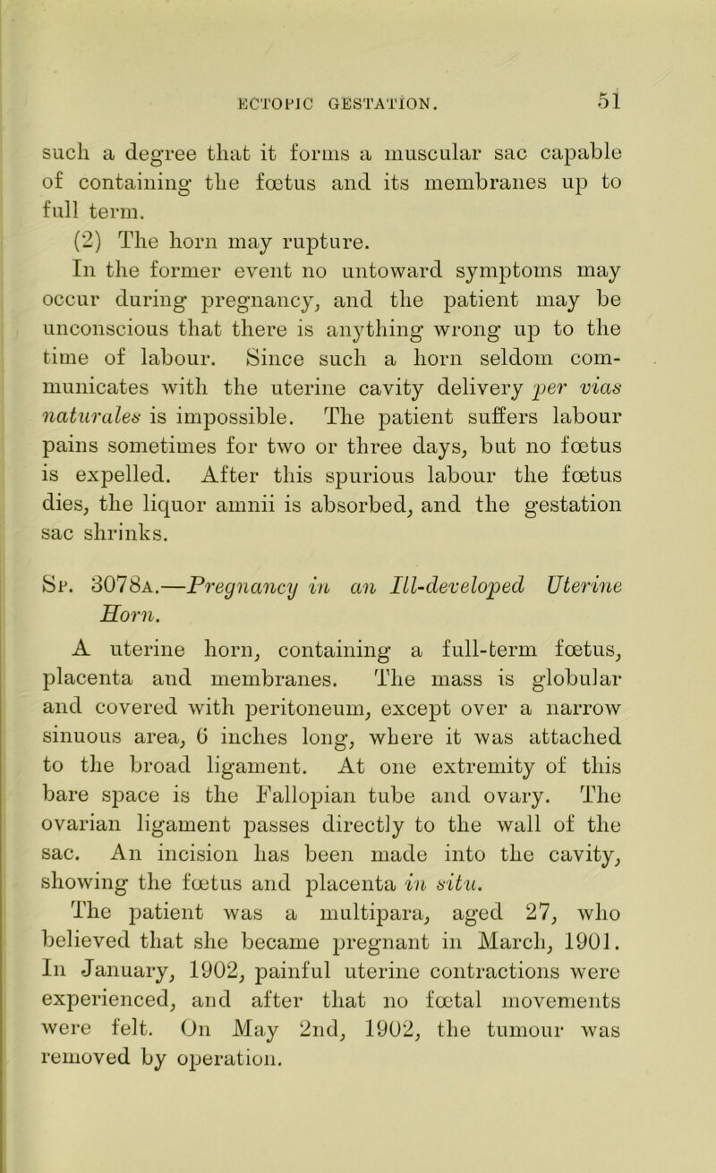 such a degree that it forms a muscular sac capable of containing the foetus and its membranes up to full term. (2) The horn may rupture. In the former event no untoward symptoms may occur during pregnancy, and the patient may be unconscious that there is anything wrong up to the time of labour. Since such a horn seldom com- municates with the uterine cavity delivery per vias naturales is impossible. The patient suffers labour pains sometimes for two or three days, but no foetus is expelled. After this spurious labour the foetus dies, the liquor amnii is absorbed, and the gestation sac shrinks. Sr. 3078a.—Pregnancy in an Ill-developed Uterine Horn. A uterine horn, containing a full-term foetus, placenta and membranes. The mass is globular and covered with peritoneum, except over a narrow sinuous area, G inches long, where it was attached to the broad ligament. At one extremity of this bare space is the Fallojhan tube and ovary. The ovarian ligament passes directly to the wall of the sac. An incision has been made into the cavity, showing the foetus and placenta in situ. The patient was a multipara, aged 27, who believed that she became pregnant in March, 1901. In January, 1902, painful uterine contractions were experienced, and after that no foetal movements were felt. On May 2nd, 1902, the tumour was removed by operation.