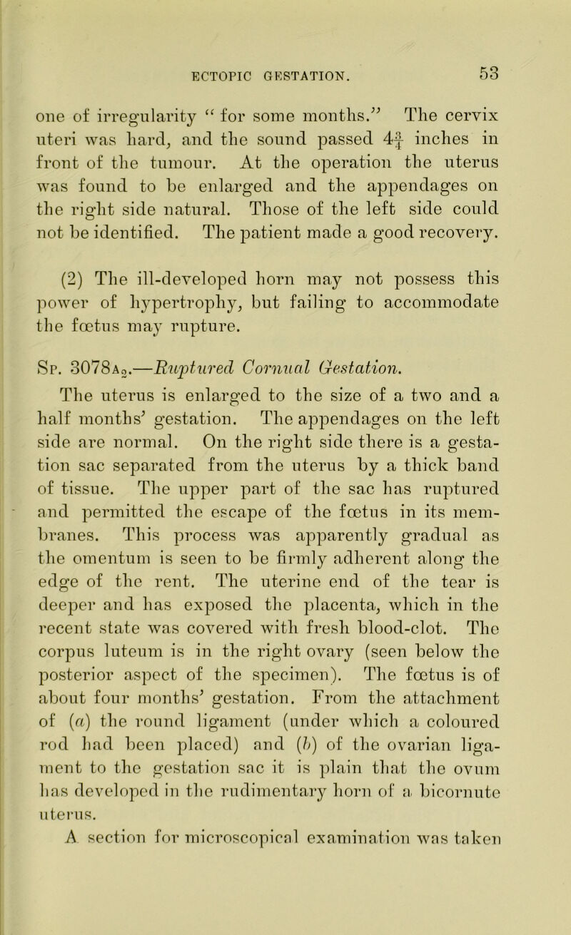 one of irregularity “ for some months.” The cervix uteri was hard, and the sound passed 4-J inches in front of the tumour. At the operation the uterus was found to be enlarged and the appendages on the right side natural. Those of the left side could not be identified. The patient made a good recovery. (2) The ill-developed horn may not possess this power of hypertrophy, but failing to accommodate the foetus may rupture. Sp. 3078a2.—Ruptured Cornual Gestation. The uterus is enlarged to the size of a two and a half months’ gestation. The appendages on the left side are normal. On the right side there is a gesta- tion sac separated from the uterus by a thick band of tissue. The upper part of the sac has ruptured and permitted the escape of the foetus in its mem- branes. This process was apparently gradual as the omentum is seen to be firmly adherent along the edge of the rent. The uterine end of the tear is deeper and has exposed the placenta, which in the recent state was covered with fresh blood-clot. The corpus luteum is in the right ovary (seen below the posterior aspect of the specimen). The foetus is of about four months’ gestation. From the attachment of (a) the round ligament (under which a coloured rod had been placed) and (h) of the ovarian liga- ment to the gestation sac it is plain that the ovum has developed in the rudimentary horn of a bicornute uterus. A section for microscopical examination was taken