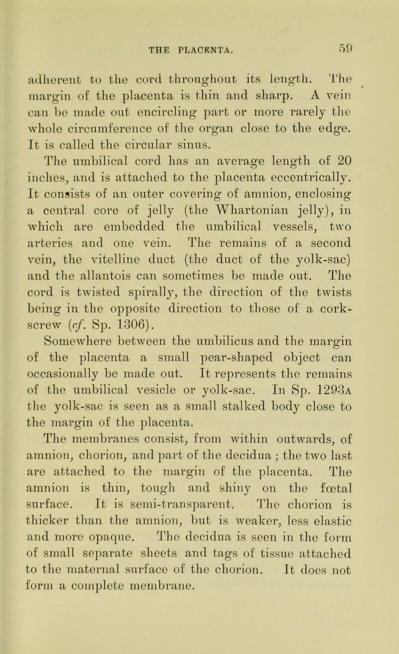 adherent to the cord throughout its length. The margin of the placenta is thin and sharp. A vein can be made out encircling part or more rarely the whole circumference of the organ close to the edge. It is called the circular sinus. The umbilical cord has an average length of 20 inches, and is attached to the placenta eccentrically. It consists of an outer covering of amnion, enclosing a central core of jelly (the Whartonian jelly), in which are embedded the umbilical vessels, two arteries and one vein. The remains of a second vein, the vitelline duct (the duct of the yolk-sac) and the allantois can sometimes be made ont. The cord is twisted spirally, the direction of the twists being in the opposite direction to those of a cork- screw (cf. Sp. 1306). Somewhere between the umbilicus and the margin of the placenta a small pear-shaped object can occasionally be made out. It represents the remains of the umbilical vesicle or yolk-sac. In Sp. 1293a the yolk-sac is seen as a small stalked body close to the margin of the placenta. The membranes consist, from within outwards, of amnion, chorion, and part of the decidua ; the two last are attached to the margin of the placenta. The amnion is thin, tough and shiny on the foetal surface. It is semi-transparent. The chorion is thicker than the amnion, but is weaker, less elastic and more opaque. The decidua is seen in the form of small separate sheets and tags of tissue attached to the maternal surface of the chorion. It does not form a complete membrane.