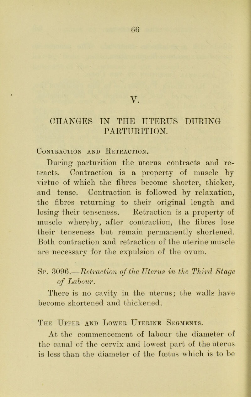 V. CHANGES IN THE UTERUS DURING PARTURITION. Contraction and Retraction. During parturition the uterus contracts and re- tracts. Contraction is a property of muscle by virtue of which the fibres become shorter, thicker, and tense. Contraction is followed by relaxation, the fibres returning to their original length and losing their tenseness. Retraction is a property of muscle whereby, after contraction, the fibres lose their tenseness but remain permanently shortened. Both contraction and retraction of the uterine muscle are necessary for the expulsion of the ovum. Sp. 3096.—Retraction of the Uterus in the Third Stage of Labour. There is no cavity in the uterus; the walls have become shortened and thickened. The Upper and Lower Uterine Skgments. At the commencement of labour the diameter of the canal of the cervix and lowest part of the uterus is less than the diameter of the foetus which is to be