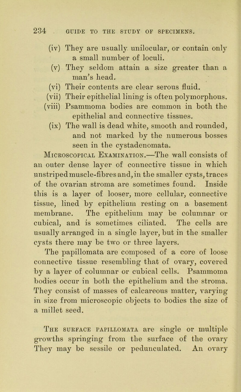 (iv) They are usually unilocular, or contain only a small number of loculi. (v) They seldom attain a size greater than a man/ s head. (vi) Their contents are clear serous fluid. (vii) Their epithelial lining is often polymorphous. (viii) Psammoma bodies are common in both the epithelial and connective tissues. (ix) The wall is dead white, smooth and rounded, and not marked by the numerous bosses seen in the cystadenomata. Microscopical Examination.—The wall consists of an outer dense layer of connective tissue in which unstriped muscle-fibres and, in the smaller cysts, traces of the ovarian stroma are sometimes found. Inside this is a layer of looser, more cellular, connective tissue, lined by epithelium resting on a basement membrane. The epithelium may be columnar or cubical, and is sometimes ciliated. The cells are usually arranged in a single layer, but in the smaller cysts there may be two or three layers. The papillomata are composed of a core of loose connective tissue resembling that of ovary, covered by a layer of columnar or cubical cells. Psammoma bodies occur in both the epithelium and the stroma. They consist of masses of calcareous matter, varying in size from microscopic objects to bodies the size of a millet seed. The surface papillomata are single or multiple growths springing from the surface of the ovary They may be sessile or pedunculated. An ovary