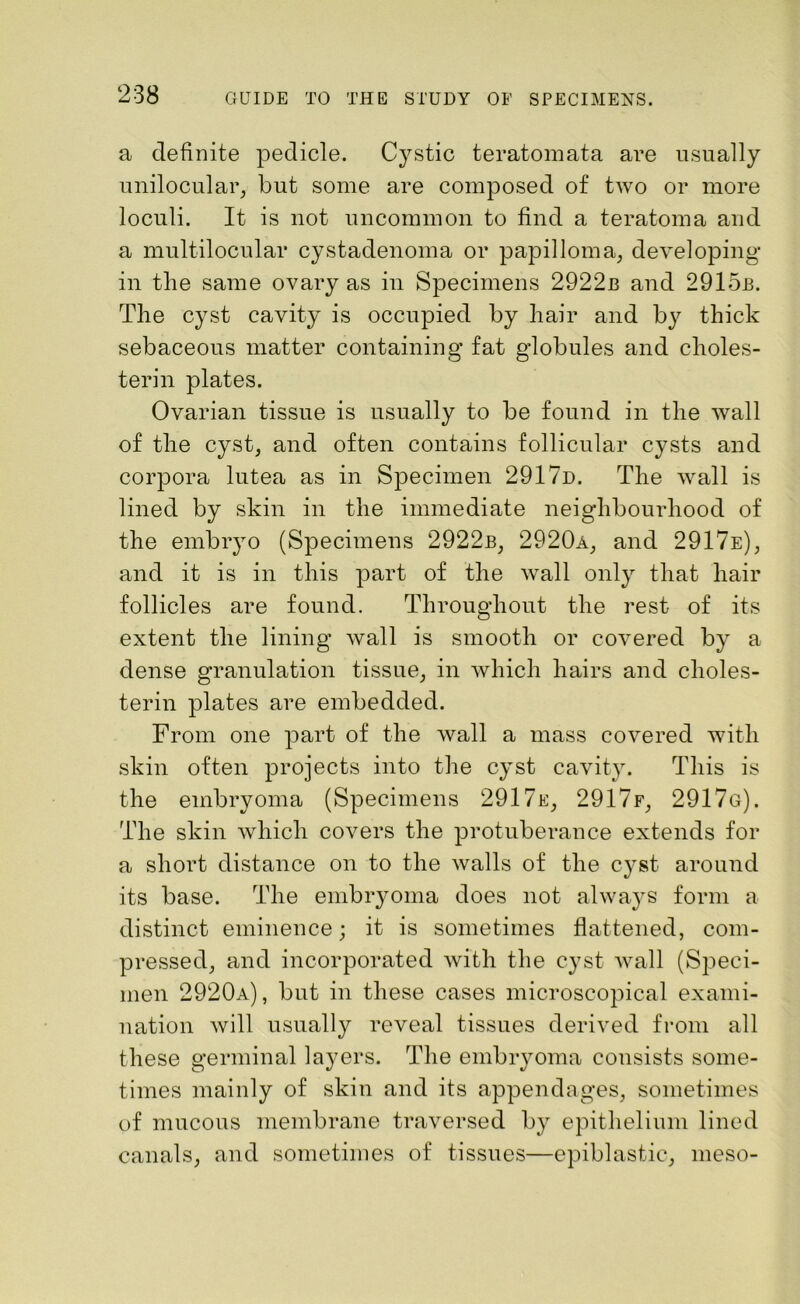 a definite pedicle. Cystic teratomata are usually unilocular, but some are composed of two or more loculi. It is not uncommon to find a teratoma and a multilocular cystadenoma or papilloma, developing in the same ovary as in Specimens 2922b and 2915b. The cyst cavity is occupied by hair and by thick sebaceous matter containing fat globules and choles- terin plates. Ovarian tissue is usually to be found in the wall of the cyst, and often contains follicular cysts and corpora lutea as in Specimen 291 7d. The wall is lined by skin in the immediate neighbourhood of the embryo (Specimens 2922b, 2920a, and 2917e), and it is in this part of the wall only that hair follicles are found. Throughout the rest of its extent the lining wall is smooth or covered by a dense granulation tissue, in which hairs and clioles- terin plates are embedded. From one part of the wall a mass covered with skin often projects into the cyst cavity. This is the embryoma (Specimens 2917e, 2917f, 2917g). The skin which covers the protuberance extends for a short distance on to the walls of the cyst around its base. The embryoma does not alwaj'S form a distinct eminence; it is sometimes flattened, com- pressed, and incorporated with the cyst wall (Speci- men 2920a), but in these cases microscopical exami- nation will usually reveal tissues derived from all these germinal layers. The embryoma consists some- times mainly of skin and its appendages, sometimes of mucous membrane traversed by epithelium lined canals, and sometimes of tissues—epiblastic, meso-