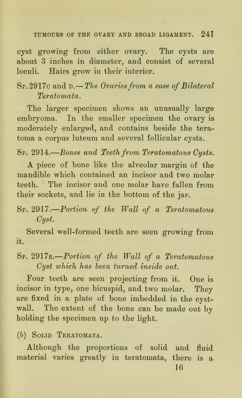 cyst growing from either ovary. The cysts are about 3 inches in diameter, and consist of several loculi. Hairs grow in their interior. Sp. 2917c and d.— The Ovaries from a case of Bilateral Teratomata. The larger specimen shows an unusually large embryoma. In the smaller specimen the ovary is moderately enlarged, and contains beside the tera- toma a corpus luteum and several follicular cysts. Sp. 2914.—Bones and Teeth from Teratomatous Cysts. A piece of bone like the alveolar margin of the mandible which contained an incisor and two molar teeth. The incisor and one molar have fallen from their sockets, and lie in the bottom of the jar. Sp. 2917.—Portion of the Wall of a Teratomatous Cyst. Several well-formed teeth are seen growing from it. Sp. 2917b.—Portion of the Wall of a Teratomatous Cyst ivhich has been turned inside out. Four teeth are seen projecting from it. One is incisor in type, one bicuspid, and two molar. They are fixed in a plate of bone imbedded in the cyst- wall. The extent of the bone can be made out by holding the specimen up to the light. (b) Solid Teratomata. Although the proportions of solid and fluid material varies greatly in teratomata, there is a 16